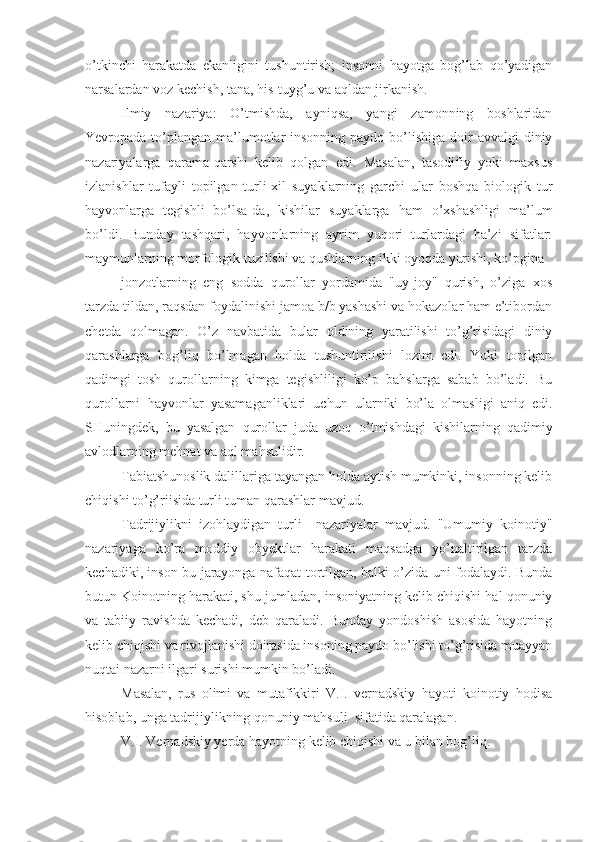 o’tkinchi   harakatda   ekanligini   tushuntirish;   insonni   hayotga   bog’lab   qo’yadigan
narsalardan voz kechish, tana, his-tuyg’u va aqldan jirkanish.
Ilmiy   nazariya:   O’tmishda,   ayniqsa,   yangi   zamonning   boshlaridan
Yevropada to’plangan  ma’lumotlar  insonning paydo bo’lishiga doir  avvalgi  diniy
nazariyalarga   qarama-qarshi   kelib   qolgan   edi.   Masalan,   tasodifiy   yoki   maxsus
izlanishlar   tufayli   topilgan   turli-xil   suyaklarning   garchi   ular   boshqa   biologik   tur
hayvonlarga   tegishli   bo’lsa-da,   kishilar   suyaklarga   ham   o’xshashligi   ma’lum
bo’ldi.   Bunday   tashqari,   hayvonlarning   ayrim   yuqori   turlardagi   ba’zi   sifatlar:
maymunlarning morfologik tuzilishi va qushlarning ikki oyoqda yurishi, ko’pgina
jonzotlarning   eng   sodda   qurollar   yordamida   "uy-joy"   qurish,   o’ziga   xos
tarzda tildan, raqsdan foydalinishi jamoa b/b yashashi va hokazolar ham e’tibordan
chetda   qolmagan.   O’z   navbatida   bular   oldining   yaratilishi   to’g’risidagi   diniy
qarashlarga   bog’liq   bo’lmagan   holda   tushuntirilishi   lozim   edi.   Yoki   topilgan
qadimgi   tosh   qurollarning   kimga   tegishliligi   ko’p   bahslarga   sabab   bo’ladi.   Bu
qurollarni   hayvonlar   yasamaganliklari   uchun   ularniki   bo’la   olmasligi   aniq   edi.
SHuningdek,   bu   yasalgan   qurollar   juda   uzoq   o’tmishdagi   kishilarning   qadimiy
avlodlarning mehnat va aql mahsulidir.
Tabiatshunoslik dalillariga tayangan holda aytish mumkinki, insonning kelib
chiqishi to’g’riisida turli tuman qarashlar mavjud.
Tadrijiylikni   izohlaydigan   turli     nazariyalar   mavjud.   "Umumiy   koinotiy"
nazariyaga   ko’ra   moddiy   obyektlar   harakati   maqsadga   yo’naltirilgan   tarzda
kechadiki, inson bu jarayonga nafaqat tortilgan, balki o’zida uni fodalaydi. Bunda
butun Koinotning harakati, shu jumladan, insoniyatning kelib chiqishi hal qonuniy
va   tabiiy   ravishda   kechadi,   deb   qaraladi.   Bunday   yondoshish   asosida   hayotning
kelib chiqishi va rivojlanishi doirasida insoning paydo bo’lishi to’g’risida muayyan
nuqtai nazarni ilgari surishi mumkin bo’ladi.
Masalan,   rus   olimi   va   mutafikkiri   V.I.   vernadskiy   hayoti   koinotiy   hodisa
hisoblab, unga tadrijiylikning qonuniy mahsuli  sifatida qaralagan.
V.I. Vernadskiy yerda hayotning kelib chiqishi va u bilan bog’liq.  