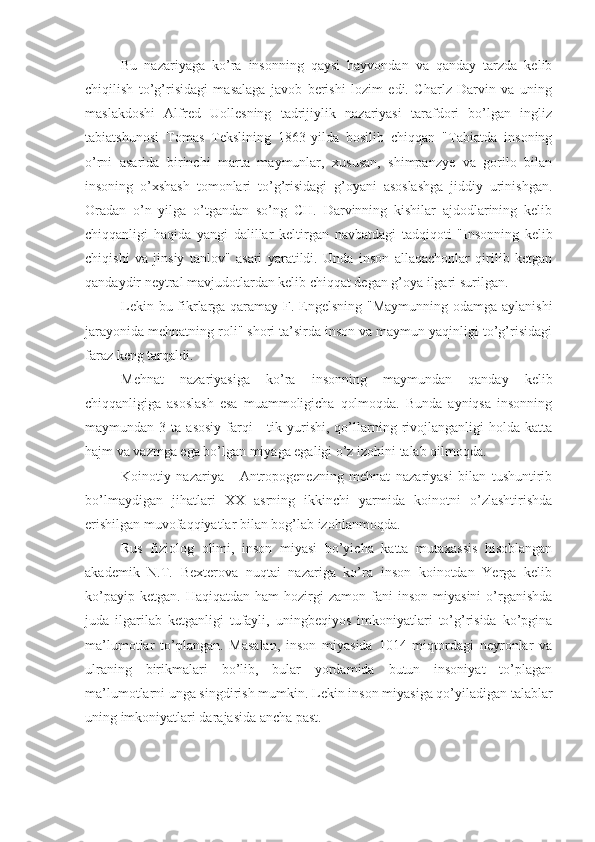 Bu   nazariyaga   ko’ra   insonning   qaysi   hayvondan   va   qanday   tarzda   kelib
chiqilish   to’g’risidagi   masalaga   javob   berishi   lozim   edi.   Charlz   Darvin   va   uning
maslakdoshi   Alfred   Uollesning   tadrijiylik   nazariyasi   tarafdori   bo’lgan   ingliz
tabiatshunosi   Tomas   Tekslining   1863-yilda   bosilib   chiqqan   "Tabiatda   insoning
o’rni   asarida   birinchi   marta   maymunlar,   xususan,   shimpanzye   va   gorilo   bilan
insoning   o’xshash   tomonlari   to’g’risidagi   g’oyani   asoslashga   jiddiy   urinishgan.
Oradan   o’n   yilga   o’tgandan   so’ng   CH.   Darvinning   kishilar   ajdodlarining   kelib
chiqqanligi   haqida   yangi   dalillar   keltirgan   navbatdagi   tadqiqoti   "Insonning   kelib
chiqishi   va   jinsiy   tanlov"   asari   yaratildi.   Unda   inson   allaqachonlar   qirilib   ketgan
qandaydir neytral mavjudotlardan kelib chiqqat degan g’oya ilgari surilgan.
Lekin bu fikrlarga qaramay F. Engelsning "Maymunning odamga aylanishi
jarayonida mehnatning roli" shori ta’sirda inson va maymun yaqinligi to’g’risidagi
faraz keng tarqaldi.
Mehnat   nazariyasiga   ko’ra   insonning   maymundan   qanday   kelib
chiqqanligiga   asoslash   esa   muammoligicha   qolmoqda.   Bunda   ayniqsa   insonning
maymundan  3  ta  asosiy  farqi  -   tik  yurishi,   qo’llarning  rivojlanganligi  holda  katta
hajm va vazmga ega bo’lgan miyaga egaligi o’z izohini talab qilmoqda.
Koinotiy   nazariya   -   Antropogenezning   mehnat   nazariyasi   bilan   tushuntirib
bo’lmaydigan   jihatlari   XX   asrning   ikkinchi   yarmida   koinotni   o’zlashtirishda
erishilgan muvofaqqiyatlar bilan bog’lab izohlanmoqda.
Rus   fiziolog   olimi,   inson   miyasi   bo’yicha   katta   mutaxassis   hisoblangan
akademik   N.T.   Bexterova   nuqtai   nazariga   ko’ra   inson   koinotdan   Yerga   kelib
ko’payip  ketgan.   Haqiqatdan  ham  hozirgi   zamon  fani   inson  miyasini  o’rganishda
juda   ilgarilab   ketganligi   tufayli,   uningbeqiyos   imkoniyatlari   to’g’risida   ko’pgina
ma’lumotlar   to’plangan.   Masalan,   inson   miyasida   1014   miqtordagi   neyronlar   va
ulraning   birikmalari   bo’lib,   bular   yordamida   butun   insoniyat   to’plagan
ma’lumotlarni unga singdirish mumkin.  Lekin inson miyasiga qo’yiladigan talablar
uning imkoniyatlari darajasida ancha past. 