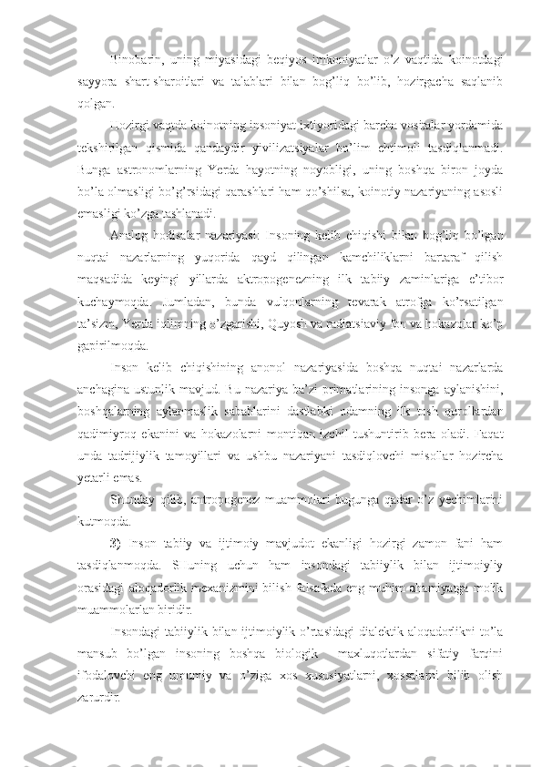 Binobarin,   uning   miyasidagi   beqiyos   imkoniyatlar   o’z   vaqtida   koinotdagi
sayyora   shart-sharoitlari   va   talablari   bilan   bog’liq   bo’lib,   hozirgacha   saqlanib
qolgan.
Hozirgi vaqtda koinotning insoniyat ixtiyoridagi barcha vositalar yordamida
tekshirilgan   qismida   qandaydir   yivilizatsiyalar   bo’lim   ehtimoli   tasdiqlanmadi.
Bunga   astronomlarning   Yerda   hayotning   noyobligi,   uning   boshqa   biron   joyda
bo’la olmasligi bo’g’rsidagi qarashlari ham qo’shilsa, koinotiy nazariyaning asosli
emasligi ko’zga tashlanadi.
Analog   hodisalar   nazariyasi:   Insoning   kelib   chiqishi   bilan   bog’liq   bo’lgan
nuqtai   nazarlarning   yuqorida   qayd   qilingan   kamchiliklarni   bartaraf   qilish
maqsadida   keyingi   yillarda   aktropogenezning   ilk   tabiiy   zaminlariga   e’tibor
kuchaymoqda.   Jumladan,   bunda   vulqonlarning   tevarak   atrofga   ko’rsatilgan
ta’sizm, Yerda iqlimning o’zgarishi, Quyosh va radiatsiaviy fon va hokazolar ko’p
gapirilmoqda.
Inson   kelib   chiqishining   anonol   nazariyasida   boshqa   nuqtai   nazarlarda
anchagina  ustunlik   mavjud.  Bu  nazariya  ba’zi  primatlarining  insonga   aylanishini,
boshqalarning   aylanmaslik   sabablarini   dastlabki   odamning   ilk   tosh   qurollardan
qadimiyroq   ekanini   va   hokazolarni   montiqan   izchil   tushuntirib   bera   oladi.   Faqat
unda   tadrijiylik   tamoyillari   va   ushbu   nazariyani   tasdiqlovchi   misollar   hozircha
yetarli emas.
Shunday   qilib,   antropogenez   muammolari   bugunga   qadar   o’z   yechimlarini
kutmoqda.
3)   Inson   tabiiy   va   ijtimoiy   mavjudot   ekanligi   hozirgi   zamon   fani   ham
tasdiqlanmoqda.   SHuning   uchun   ham   insondagi   tabiiylik   bilan   ijtimoiyliy
orasidagi   aloqadorlik   mexanizmini   bilish   falsafada   eng   muhim   ahamiyatga   molik
muammolarlan biridir.
Insondagi  tabiiylik bilan ijtimoiylik o’rtasidagi  dialektik aloqadorlikni  to’la
mansub   bo’lgan   insoning   boshqa   biologik     maxluqotlardan   sifatiy   farqini
ifodalovchi   eng   umumiy   va   o’ziga   xos   xususiyatlarni,   xossalarni   bilib   olish
zarurdir. 