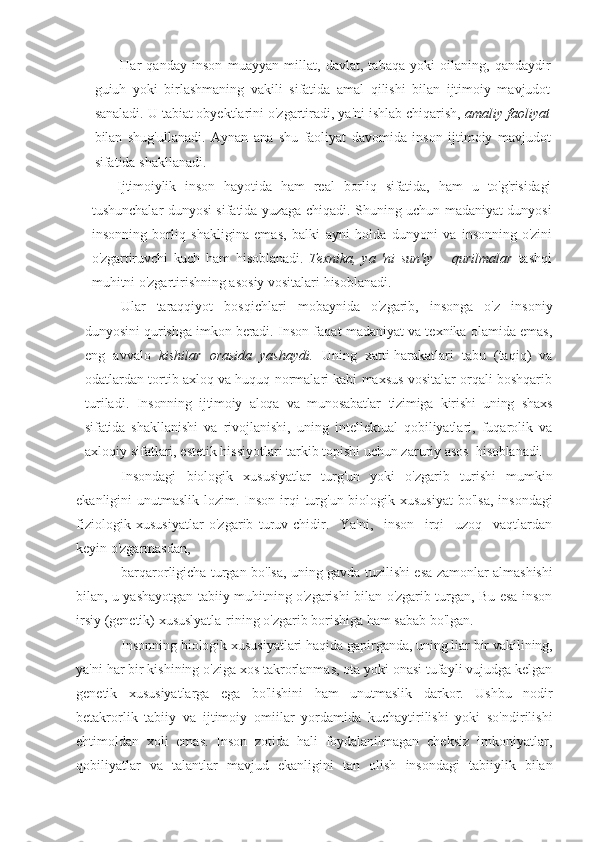 Har   qanday   inson   muayyan   millat,   davlat,   tabaqa   yoki   oilaning,   qandaydir
guiuh   yoki   birlashmaning   vakili   sifatida   amal   qilishi   bilan   ijtimoiy   mavjudot
sanaladi. U tabiat obyektlarini o'zgartiradi, ya'ni ishlab chiqarish,  amaliy faoliyat
bilan   shug'ullanadi.   Aynan   ana   shu   faoliyat   davomida   inson   ijtimoiy   mavjudot
sifatida shakllanadi.
Ijtimoiylik   inson   hayotida   ham   real   borliq   sifatida,   ham   u   to'g'risidagi
tushunchalar dunyosi sifatida yuzaga chiqadi. Shuning uchun madaniyat dunyosi
insonning   borliq   shakligina   emas,   balki   ayni   holda   dunyoni   va   insonning   o'zini
o'zgartiruvchi   kuch   ham   hisoblanadi.   Texnika,   ya   'ni   sun'i у       qurilmalar   tashqi
muhitni o'zgartirishning asosiy vositalari hisoblanadi.
  Ular   taraqqiyot   bosqichlari   mobaynida   o'zgarib,   insonga   o'z   insoniy
dunyosini qurishga imkon beradi.  Inson faqat madaniyat va texnika olamida emas,
eng   avvalo   kishilar   orasida   yashaydi.   Uning   xatti-harakatlari   tabu   (taqiq)   va
odatlardan tortib axloq va huquq normalari kabi maxsus vositalar orqali boshqarib
turiladi.   Insonning   ijtimoiy   aloqa   va   munosabatlar   tizimiga   kirishi   uning   shaxs
sifatida   shakllanishi   va   rivojlanishi,   uning   intellektual   qobiliyatlari,   fuqarolik   va
axloqiy sifatlari, estetik hissiyotlari tarkib topishi uchun zaruriy asos   hisoblanadi.
Insondagi   biologik   xususiyatlar   turg'un   yoki   o'zgarib   turishi   mumkin
ekanligini  unutmaslik lozim. Inson irqi  turg'un biologik xususiyat  bo'lsa,  insondagi
fiziologik   xususiyatlar   o'zgarib   turuv-chidir.     Ya'ni,     inson     irqi     uzoq     vaqtlardan
keyin o'zgarmasdan,
barqarorligicha turgan bo'lsa, uning gavda tuzilishi esa zamonlar almashishi
bilan, u yashayotgan tabiiy muhitning o'zgarishi bilan o'zgarib turgan, Bu esa inson
irsiy (genetik) xususlyatla-rining o'zgarib borishiga ham sabab bo'lgan.
Insonning biologik xususiyatlari haqida gapirganda, uning liar bir vakilining,
ya'ni har bir kishining o'ziga xos takrorlanmas, ota yoki onasi tufayli vujudga kelgan
genetik   xususiyatlarga   ega   bo'lishini   ham   unutmaslik   darkor.   Ushbu   nodir
betakrorlik   tabi iy   va   ijtimoiy   omiilar   yordamida   kuchaytirilishi   yoki   so'ndirilishi
ehtimoldan   xoli   emas.   Inson   zotida   hali   foydalanilmagan   cheksiz   irnkoniyatlar,
qobiliyatlar   va   talantlar   mavjud   ekanligini   tan   olish   insondagi   tabiiylik   bilan 