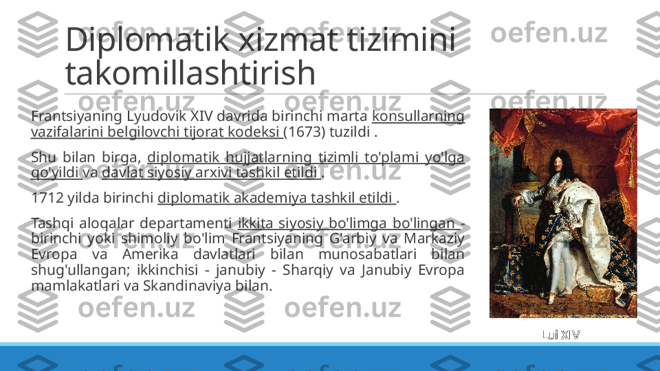 Diplomatik xizmat tizimini 
takomillashtirish
 
Frantsiyaning Lyudovik XIV davrida birinchi marta  konsullarning 
vazifalarini belgilovchi tijorat kodeksi  (1673) tuzildi .
 
Shu  bilan  birga,  diplomatik  hujjatlarning  tizimli  to'plami  yo'lga 
qo'yildi  va  davlat siyosiy arxivi tashkil etildi  .
 
1712 yilda birinchi  diplomatik akademiya tashkil etildi  .
 
Tashqi  aloqalar  departamenti  ikkita  siyosiy  bo'limga  bo'lingan  - 
birinchi  yoki  shimoliy  bo'lim  Frantsiyaning  G'arbiy  va  Markaziy 
Evropa  va  Amerika  davlatlari  bilan  munosabatlari  bilan 
shug'ullangan;  ikkinchisi  -  janubiy  -  Sharqiy  va  Janubiy  Evropa 
mamlakatlari va Skandinaviya bilan.
Lui XIV _ _ 