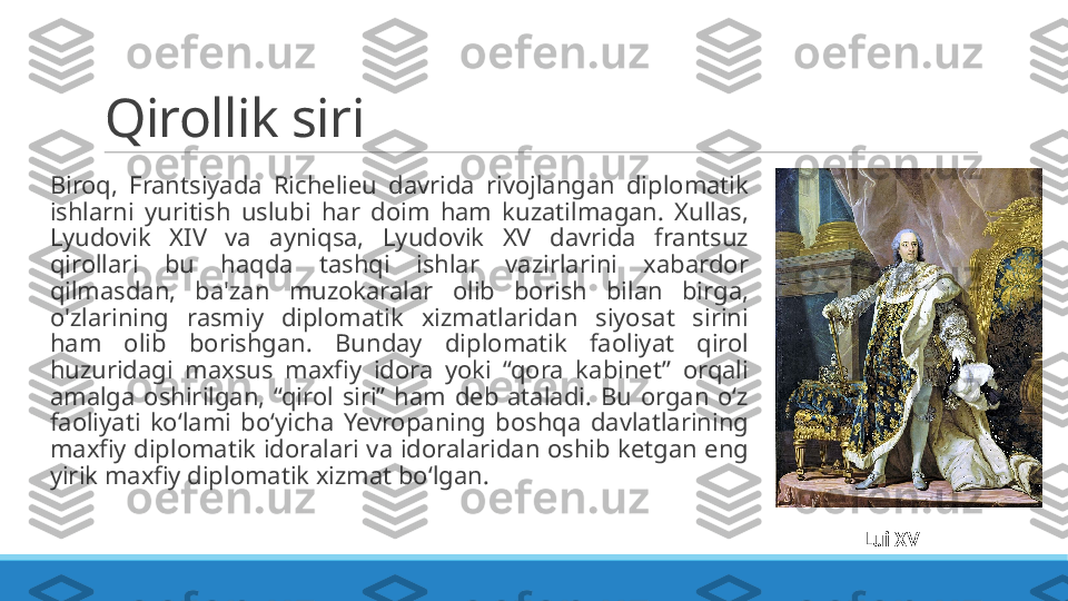 Qirollik siri
 
Biroq,  Frantsiyada  Richelieu  davrida  rivojlangan  diplomatik 
ishlarni  yuritish  uslubi  har  doim  ham  kuzatilmagan.  Xullas, 
Lyudovik  XIV  va  ayniqsa,  Lyudovik  XV  davrida  frantsuz 
qirollari  bu  haqda  tashqi  ishlar  vazirlarini  xabardor 
qilmasdan,  ba'zan  muzokaralar  olib  borish  bilan  birga, 
o'zlarining  rasmiy  diplomatik  xizmatlaridan  siyosat  sirini 
ham  olib  borishgan.  Bunday  diplomatik  faoliyat  qirol 
huzuridagi  maxsus  maxfiy  idora  yoki  “qora  kabinet”  orqali 
amalga  oshirilgan,  “qirol  siri”  ham  deb  ataladi.  Bu  organ  oʻz 
faoliyati  koʻlami  boʻyicha  Yevropaning  boshqa  davlatlarining 
maxfiy diplomatik idoralari va idoralaridan oshib ketgan eng 
yirik maxfiy diplomatik xizmat boʻlgan.
Lui XV 