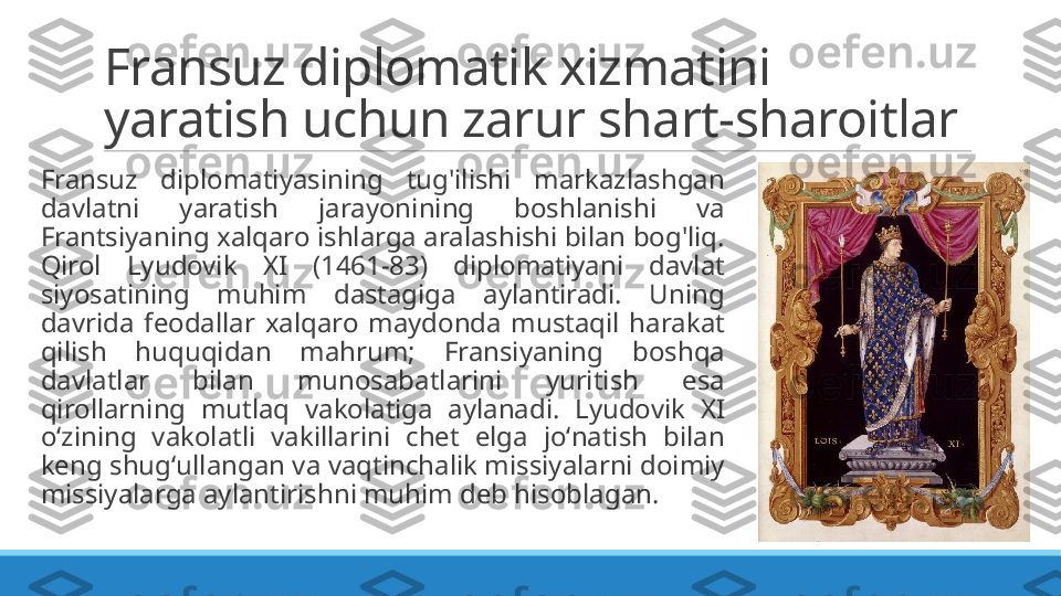 Fransuz diplomatik xizmatini 
yaratish uchun zarur shart-sharoitlar
 
Fransuz  diplomatiyasining  tug'ilishi  markazlashgan 
davlatni  yaratish  jarayonining  boshlanishi  va 
Frantsiyaning xalqaro ishlarga aralashishi bilan bog'liq. 
Qirol  Lyudovik  XI  (1461-83)  diplomatiyani  davlat 
siyosatining  muhim  dastagiga  aylantiradi.  Uning 
davrida  feodallar  xalqaro  maydonda  mustaqil  harakat 
qilish  huquqidan  mahrum;  Fransiyaning  boshqa 
davlatlar  bilan  munosabatlarini  yuritish  esa 
qirollarning  mutlaq  vakolatiga  aylanadi.  Lyudovik  XI 
oʻzining  vakolatli  vakillarini  chet  elga  joʻnatish  bilan 
keng shugʻullangan va vaqtinchalik missiyalarni doimiy 
missiyalarga aylantirishni muhim deb hisoblagan. 