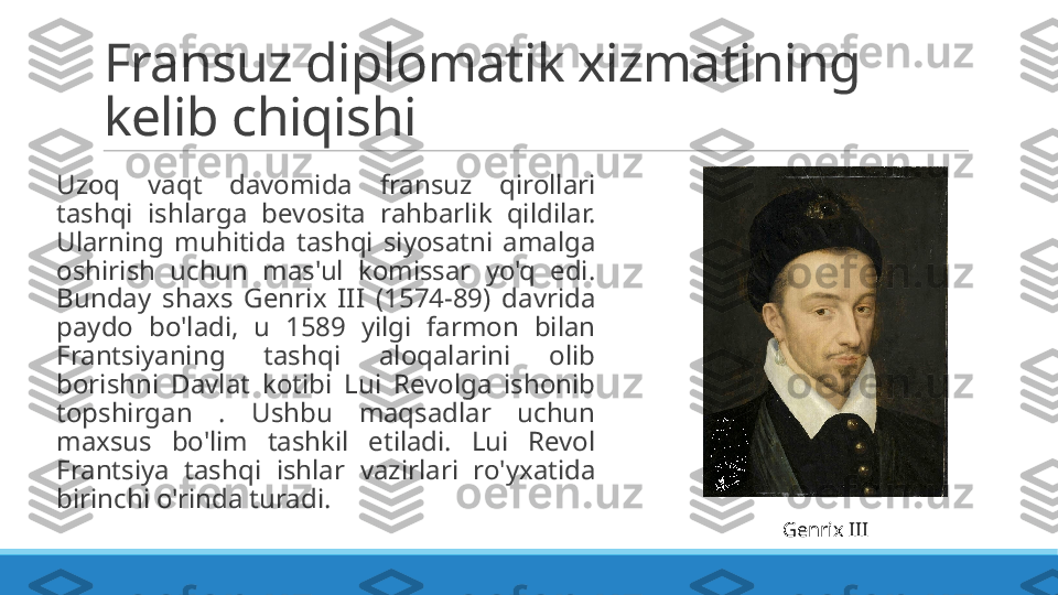 Fransuz diplomatik xizmatining 
kelib chiqishi
 
Uzoq  vaqt  davomida  fransuz  qirollari 
tashqi  ishlarga  bevosita  rahbarlik  qildilar. 
Ularning  muhitida  tashqi  siyosatni  amalga 
oshirish  uchun  mas'ul  komissar  yo'q  edi. 
Bunday  shaxs  Genrix  III  (1574-89)  davrida 
paydo  bo'ladi,  u  1589  yilgi  farmon  bilan 
Frantsiyaning  tashqi  aloqalarini  olib 
borishni  Davlat  kotibi  Lui  Revolga  ishonib 
topshirgan  .  Ushbu  maqsadlar  uchun 
maxsus  bo'lim  tashkil  etiladi.  Lui  Revol 
Frantsiya  tashqi  ishlar  vazirlari  ro'yxatida 
birinchi o'rinda turadi.
Genrix III 