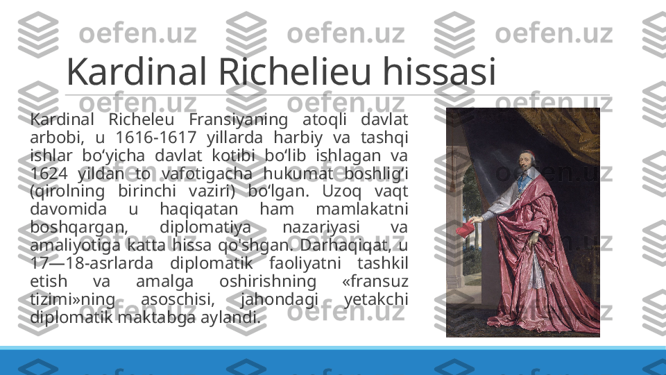 Kardinal Richelieu hissasi
Kardinal  Richeleu  Fransiyaning  atoqli  davlat 
arbobi,  u  1616-1617  yillarda  harbiy  va  tashqi 
ishlar  boʻyicha  davlat  kotibi  boʻlib  ishlagan  va 
1624  yildan  to  vafotigacha  hukumat  boshligʻi 
(qirolning  birinchi  vaziri)  boʻlgan.  Uzoq  vaqt 
davomida  u  haqiqatan  ham  mamlakatni 
boshqargan,  diplomatiya  nazariyasi  va 
amaliyotiga  katta  hissa  qo'shgan.  Darhaqiqat,  u 
17—18-asrlarda  diplomatik  faoliyatni  tashkil 
etish  va  amalga  oshirishning  «fransuz 
tizimi»ning  asoschisi,  jahondagi  yetakchi 
diplomatik maktabga aylandi. 