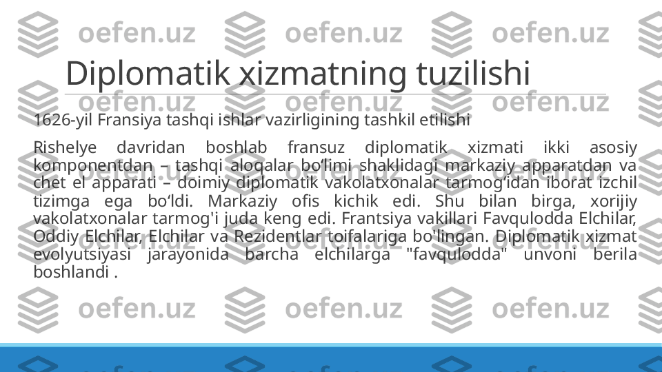 Diplomatik xizmatning tuzilishi
 
1626-yil Fransiya tashqi ishlar vazirligining tashkil etilishi
 
Rishelye  davridan  boshlab  fransuz  diplomatik  xizmati  ikki  asosiy 
komponentdan  –  tashqi  aloqalar  bo‘limi  shaklidagi  markaziy  apparatdan  va 
chet  el  apparati  –  doimiy  diplomatik  vakolatxonalar  tarmog‘idan  iborat  izchil 
tizimga  ega  bo‘ldi.  Markaziy  ofis  kichik  edi.  Shu  bilan  birga,  xorijiy 
vakolatxonalar  tarmog'i  juda  keng  edi.  Frantsiya  vakillari  Favqulodda  Elchilar, 
Oddiy  Elchilar,  Elchilar  va  Rezidentlar  toifalariga  bo'lingan.  Diplomatik  xizmat 
evolyutsiyasi  jarayonida  barcha  elchilarga  "favqulodda"  unvoni  berila 
boshlandi . 