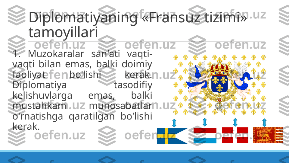 Diplomatiyaning «Fransuz tizimi» 
tamoyillari
 
1.  Muzokaralar  san'ati  vaqti-
vaqti  bilan  emas,  balki  doimiy 
faoliyat  bo'lishi  kerak. 
Diplomatiya  tasodifiy 
kelishuvlarga  emas,  balki 
mustahkam  munosabatlar 
o'rnatishga  qaratilgan  bo'lishi 
kerak. 