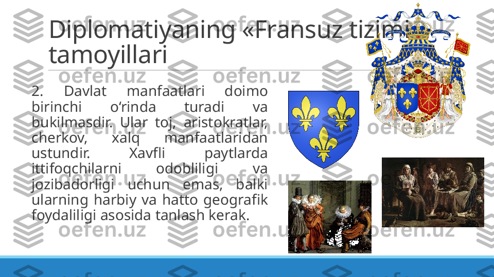 Diplomatiyaning «Fransuz tizimi» 
tamoyillari
 
2.  Davlat  manfaatlari  doimo 
birinchi  o‘rinda  turadi  va 
bukilmasdir.  Ular  toj,  aristokratlar, 
cherkov,  xalq  manfaatlaridan 
ustundir.  Xavfli  paytlarda 
ittifoqchilarni  odobliligi  va 
jozibadorligi  uchun  emas,  balki 
ularning  harbiy  va  hatto  geografik 
foydaliligi asosida tanlash kerak. 