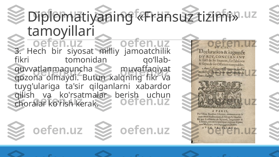 Diplomatiyaning «Fransuz tizimi» 
tamoyillari
 
3.  Hech  bir  siyosat  milliy  jamoatchilik 
fikri  tomonidan  qo‘llab-
quvvatlanmaguncha  muvaffaqiyat 
qozona  olmaydi.  Butun  xalqning  fikr  va 
tuyg'ulariga  ta'sir  qilganlarni  xabardor 
qilish  va  ko'rsatmalar  berish  uchun 
choralar ko'rish kerak. 