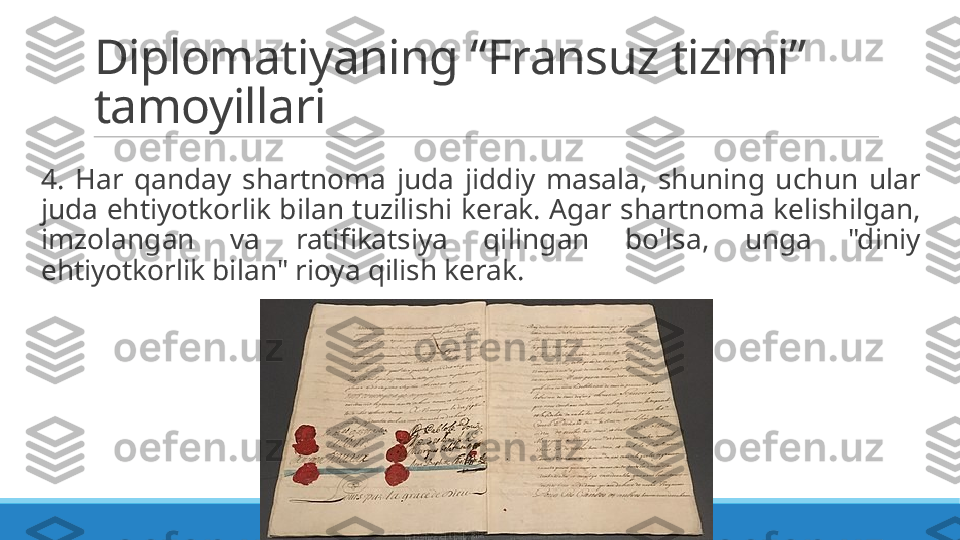 Diplomatiyaning “Fransuz tizimi” 
tamoyillari
 
4.  Har  qanday  shartnoma  juda  jiddiy  masala,  shuning  uchun  ular 
juda ehtiyotkorlik bilan tuzilishi kerak. Agar shartnoma kelishilgan, 
imzolangan  va  ratifikatsiya  qilingan  bo'lsa,  unga  "diniy 
ehtiyotkorlik bilan" rioya qilish kerak. 