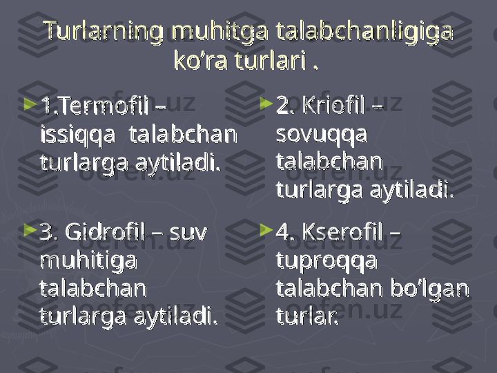 Turlarning muhitga talabchanligiga Turlarning muhitga talabchanligiga 
ko’ra turlari .ko’ra turlari .
  
►
1.Termofil – 1.Termofil – 
issiqqa  talabchan issiqqa  talabchan 
turlarga aytiladi.turlarga aytiladi. ►
2. Kriofil – 2. Kriofil – 
sovuqqa sovuqqa 
talabchan talabchan 
turlarga aytiladi.turlarga aytiladi.
  
►
3. Gidrofil – suv 3. Gidrofil – suv 
muhitiga muhitiga 
talabchan talabchan 
turlarga aytiladi.turlarga aytiladi. ►
4. Kserofil – 4. Kserofil – 
tuproqqa tuproqqa 
talabchan bo’lgan talabchan bo’lgan 
turlar.turlar. 