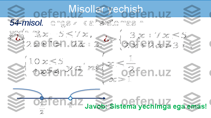 Misollar yechish
54-misol.   Tengsizliklar sistemasini 
yeching:1	¿	
{	
3	??????	−	5	≤	7	??????	,	
2	??????	+	1	>	−	2	??????	+	3.	
??????	??????
??????
Javob: Sistema yechimga ega emas!	
¿	>	
{	
3	??????	+	7	??????	≤	5	
2	??????	+	2	??????	>	3	+	1	
{	
10	??????	≤	5	
4	??????	>	4	
??????	??????	
′	
????????????	
{	
??????	≤	
1
2	
??????	>	1   