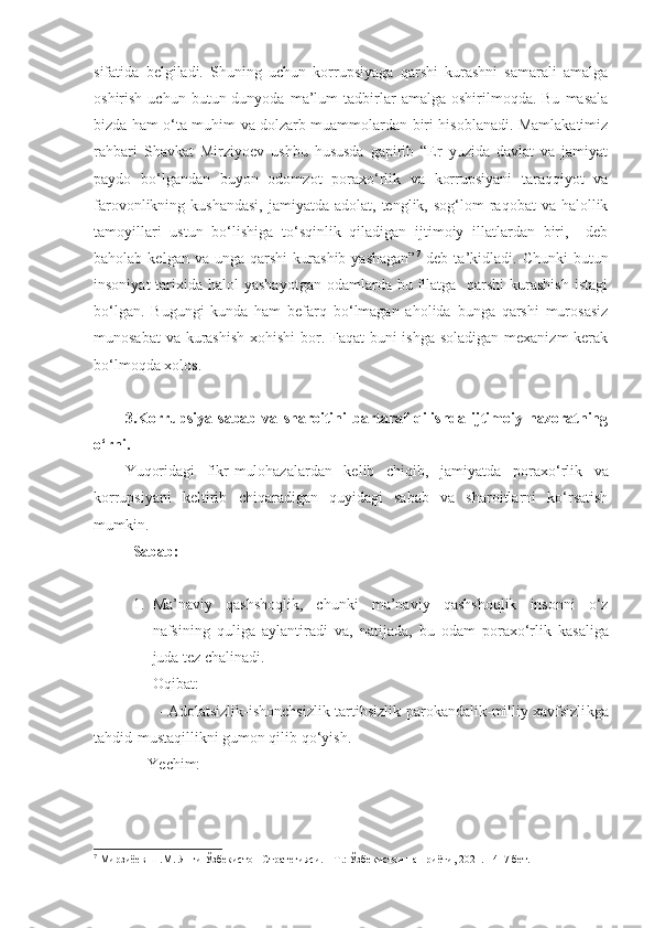 sifatida   belgiladi.   Shuning   uchun   korrupsiyaga   qarshi   kurashni   samarali   amalga
oshirish  uchun  butun  dunyoda  ma’lum   tadbirlar  amalga   oshirilmoqda.  Bu   masala
bizda ham o‘ta muhim va dolzarb muammolardan biri hisoblanadi. Mamlakatimiz
rahbari   Shavkat   Mirziyoev   ushbu   hususda   gapirib   “Er   yuzida   davlat   va   jamiyat
paydo   bo‘lgandan   buyon   odomzot   poraxo‘rlik   va   korrupsiyani   taraqqiyot   va
farovonlikning kushandasi,  jamiyatda  adolat, tenglik,  sog‘lom  raqobat   va halollik
tamoyillari   ustun   bo‘lishiga   to‘sqinlik   qiladigan   ijtimoiy   illatlardan   biri,     deb
baholab  kelgan  va  unga   qarshi   kurashib   yashagan” 7
  deb  ta’kidladi.   Chunki   butun
insoniyat  tarixida halol  yashayotgan  odamlarda bu illatga    qarshi  kurashish  istagi
bo‘lgan.   Bugungi   kunda   ham   befarq   bo‘lmagan   aholida   bunga   qarshi   murosasiz
munosabat  va kurashish  xohishi  bor. Faqat  buni  ishga soladigan mexanizm  kerak
bo‘lmoqda xolos.
3.Korrupsiya   sabab   va   sharoitini   bartaraf   qilishda   ijtimoiy   nazoratning
o‘rni.
Yuqoridagi   fikr-mulohazalardan   kelib   chiqib,   jamiyatda   poraxo‘rlik   va
korrupsiyani   keltirib   chiqaradigan   quyidagi   sabab   va   sharoitlarni   ko‘rsatish
mumkin.
Sabab:
1. Ma’naviy   qashshoqlik,   chunki   ma’naviy   qashshoqlik   insonni   o‘z
nafsi ning   quliga   aylantiradi   va ,   natijada ,   bu   odam   por a xo‘rlik   kasaliga
juda tez chalinadi.
Oqibat:
                 - Adolatsizlik-ishonchsizlik-tartibsizlik-parokandalik-milliy xavfsizli k ga
tahdid-mustaqillikni gumon qilib qo‘yish.
               Ye chim:
7
 Мирзиёев Ш.М. Янги Ўзбекистон Стратегияси. – Т.: Ўзбекистон нашриёти, 2021. - 417 бет. 