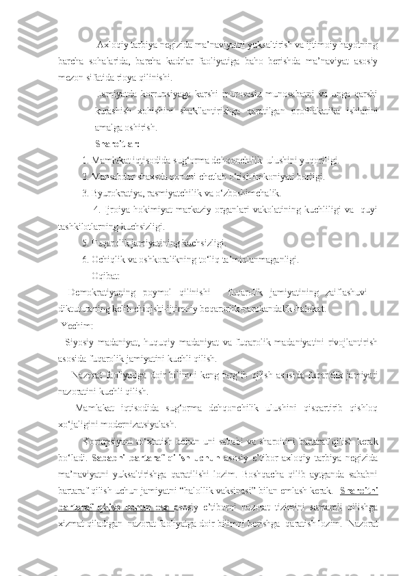               - Axloqiy tarbiya negizida ma’naviyatni yuksaltirish va ijtimoiy hayotning
barcha   sohalarida,   barcha   kadrlar   faoliyatiga   baho   berishda   ma’naviyat   asosiy
mezon sifatida rioya qilinishi.
-Jamiyatda   korrupsiyaga   karshi   murosasiz   munosabatni   va   unga   qarshi
kurashish   xohishini   shakllantirishga   qaratilgan   profilakatika   ishlarini
amalga oshirish.
Sharoitlar:
           1.   Mamlakat iqtisodida sug‘orma dehqonchilik    ulushi ni  yuqoriligi.
           2 . Mansabdor shaxsda qonuni chetlab o‘tish imkoniyati borligi.
          3. Byurokratiya, rasmiyatchilik va o‘zboshimchalik.
                    4.   Ijroiya   hokimiyat   markaziy   organlari   vakolatining   kuchliligi   va     quyi
tashkilotlarning kuchsizligi.
          5. Fuqarolik jamiyatining kuchsizligi.
          6. Ochiqlik va oshkoralikning to‘liq ta’minlanmaganligi.
               Oqibat:
-   Demokratiyaning   poymol   qilinishi   -   fuqarolik   jamiyatining   zaiflashuvi   -
diktuturaning kelib chiqishi-ijtimoiy beqarorlik-parokandalik -halokat .
 Yechim:
-   Siyosiy   madaniyat,   huquqiy   madaniyat   va   fuqarolik   madaniyatini   rivojlantirish
asosida fuqarolik jamiyatini kuchli qilish.
-       N azorat   faoliyati ga   doir   bilimni   keng   targ‘ib   qilish   asosida   fuqarolik   jamiyati
nazoratini kuchli qilish.
-     Mamlakat   iqtisodida   sug‘orma   dehqonchilik   ulushini   qisqartirib   qishloq
xo‘jaligini modernizatsiyalash.
K orrupsiyani   t o‘xta tish   uchun   uni   sababi   va   sharoitini   bartaraf   qilish   kerak
bo‘ladi.   Sababni   bartaraf   qilish   uchun   asosiy   e’tibor   axloqiy   tarbiya   negizida
ma’naviyatni   yuksaltirishga   qaratilishi   lozim.   Boshqacha   qilib   aytganda   sababni
bartaraf qilish uchun jamiyatni “halollik vaksinasi” bilan emlash kerak.   Sharoitni
bartaraf   qilish   uchun   esa        asosiy   e’tiborni   nazorat   tizimini   samarali   qilishga
xizmat qiladigan  nazorat faoliyatga doir bilimni berishga   qaratish lozim.   Nazorat 