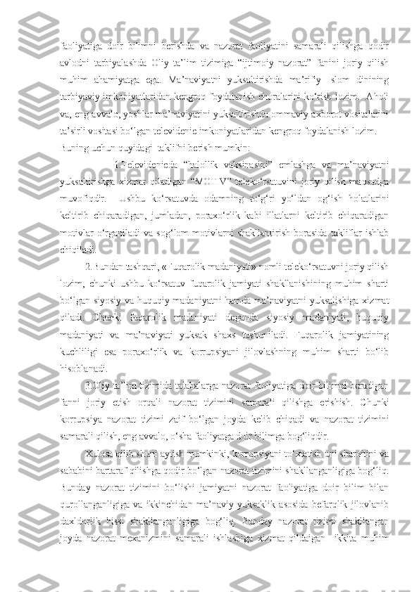 faoliyatiga   doir   bilimni   berishda   va   nazorat   faoliyatini   samarali   qilishga   qodir
avlodni   tarbiyalashda   Oliy   ta’lim   tizimiga   “ijtimoiy   nazorat”   fanini   joriy   qilish
muhim   ahamiyatga   ega.   Ma’naviyatni   yuksaltirishda   ma’rifiy   Islom   dinining
tarbiyaviy imkoniyatlaridan kengroq foydalanish choralarini ko‘rish lozim.   Aholi
va, eng avvalo, yoshlar ma’naviyatini yuksaltirishda ommaviy axborot vositalarini
ta’sirli vositasi bo‘lgan televidenie imkoniyatlaridan kengroq foydalanish lozim. 
Buning uchun  quyidagi  taklifni berish mumkin:      
                  1.T elevidenieda   “halollik   vaksinasini”   emlashga   va   ma’naviyatni
yuksaltirishga   xizmat   qiladigan   “MOTIV”   teleko‘rsatuvini   joriy   qilish   maqsadga
muvofiqdir.     Ushbu   ko‘rsatuvda   odamning   to‘g‘ri   yo‘ldan   og‘ish   holatlarini
keltirib   chiqaradigan,   jumladan,   poraxo‘rlik   kabi   illatlarni   keltirib   chiqaradigan
motivlar   o‘rganiladi   va   sog‘lom   motivlarni   shakllantirish   borasida   takliflar   ishlab
chiqiladi.
            2. Bundan tashqari, «Fuqarolik madaniyati» nomli teleko‘rsatuvni joriy qilish
lozim,   chunki   ushbu   ko‘rsatuv   fuqarolik   jamiyati   shakllanishining   muhim   sharti
bo‘lgan siyosiy va huquqiy madaniyatni  hamda ma’naviyatni  yuksalishiga xizmat
qiladi.   Chunki   fuqarolik   madaniyati   deganda   siyosiy   madaniyati,   huquqiy
madaniyati   va   ma’naviyati   yuksak   shaxs   tushuniladi.   Fuqarolik   jamiyatining
kuchliligi   esa   poraxo‘rlik   va   korrupsiyani   jilovlashning   muhim   sharti   bo‘lib
hisoblanadi.
3.Oliy ta’lim tizimida talabalarga nazorat faoliyatiga doir bilimni beradigan
fanni   joriy   etish   orqali   nazorat   tizimini   samarali   qilishga   erishish.   Chunki
korrupsiya   nazorat   tizimi   zaif   bo‘lgan   joyda   kelib   chiqadi   va   nazorat   tizimini
samarali qilish, eng avvalo, o‘sha faoliyatga doir bilimga bog‘liqdir.
Xulosa qilib shuni aytish mumkinki, korrupsiyani to‘xtatish uni sharoitini va
sababini bartaraf qilishga qodir bo‘lgan nazorat tizimini shakllanganligiga bog‘liq.
Bunday   nazorat   tizimini   bo‘lishi   jamiyatni   nazorat   faoliyatiga   doir   bilim   bilan
qurollanganligiga   va   ikkinchidan   ma’naviy   yuksaklik   asosida   befarqlik   jilovlanib
daxldorlik   hissi   shakllanganligiga   bog‘liq.   Bunday   nazorat   tizimi   shakllangan
joyda   nazorat   mexanizmini   samarali   ishlashiga   xizmat   qildaigan     ikkita   muhim 