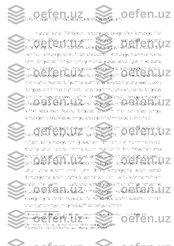 1.Korrupsiya muammosi, sababi, sharoiti va oqibatlari. 
Bugungi   kunda   O‘zbekiston     taraqqiyotiga   asosiy   to‘siq   korrupsiya   illati
hisoblanadi.   Ushbu   xususda   gapirib   O‘zbekiston   Respublikasi   Prezidenti
Sh.M.Mirziyoev     “meni juda qattiq tashvishga soladigan va bezovta qiladigan eng
oxir illat – korrupsiya balosi...” 1
 deb ta’kidladilar.      Korrupsiya muammosi nazorat
tizimi   faoliyati   zaif   bo‘lgan   ijtimoiy   muhitda   yuzaga   keladi.   Qachon   va   qaerda
nazorat     tizimi   zaif  bo‘lsa,   o‘sha   vaqtda  va  o‘sha  joyda   korrupsiya  kelib  chiqadi.
Demak, korrupsiyani to‘xtatish  nazorat tizimi faoliyatini kuchli va samarali qilish
bilan bog‘liq. Nazorat faoliyatining kuchliligi va samaradorligi, eng avvalo, ushbu
faoliyatga doir bilimga bog‘liqdir. Har qanday bilim, jumladan, nazorat faoliyatiga
doir   bilim   ham,   eng   avvalo,   ta’lim   tizimida   shakllanadi.   Demak,   korrupsiyani
to‘xtatish uchun ta’lim tizimida nazorat faoliyatiga doir bilimni berish choralarini
ko‘rish   kerak   ekan.   Nazorat   faoliyatiga   doir   bilim   bilan   qurollangan   jamiyat
korrupsiyani to‘xtatishga va jamiyat taraqqiyotini ta’minlashga qodir bo‘ladi. 
Insoniyat jamiyatida mavjud bo‘lgan muammolarni bir ijtimoiy kasallik deb
hisoblasak   har   qanday   kasallikni   davolashdan   ko‘ra   uni   oldini   olish   muhim
bo‘lgani   kabi   korrupsiya   ijtimoiy   kasalligini   ham   odini   olish   muhim   hisoblanadi.
Shuning   uchun     tabobat   ilmining   sultoni   mashhur   Ibn   Sino   “Kasallikni   emas
sababini davolash kerak”  2
 deb bejizga aytmagan. Lekin buning uchun, eng avvalo,
ushbu   kasallikni   sababini   topish   kerak  bo‘ladi,  ya’ni     k orrupsiyani   bartaraf   qilish
uchun   uni ng   sababini   topish   lozim.   Xo‘sh,   korrupsiyaning   sababi   qaerda?
Korrupsiyaning   sababi   to‘g‘risida   gapirishdan   oldin     ushbu   so‘zning   ma’nosini
anglab   olish   lozim.         Lug‘atlarda   korrupsiyaga   ko‘plab   ta’riflar   berilgan   va
shulardan ko‘pchilik e’tirof etgan ta’rif  “ Korrupsiya – mansabdor shaxs tomonidan
shaxsiy   boylik   ortirish   maqsadida   o‘z   mansab   vakolatlarini   suiste’mol   qilinishi
bilan bog‘liq bo‘lgan jinoiy harakat ” 3
 deb berilgan ta’rifdir . 
1
  Мирзиёев Ш.М. Ўзбекистон республикаси Президенти Шавкат Мирзиёевнинг Олий Мажлисга 
мурожаатномаси. Тошкент 2020 йил 24 январ. 9-бет.
2
  Альперович В. Социальная геронтология. Ростов-на Дану. 1997 г. С.59.
3 3
  Советский энциклопедический словарь.  Масква 1989г., стр.633. 