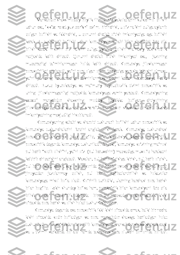 Mansabdor  shaxs moddiy boylik ilinjida o‘z vakolatlarini suiste’mol  qilishi
uchun esa,   ikkita holat yuz berishi lozim . Birinchisi, u o‘z nafsini quliga aylanib
qolgan   bo‘lishi   va   ikkinchisi,   u   qonunni   chetlab   o‘tish   imkoniyatiga   ega   bo‘lishi
kerak.   Bu   tushunarli   bo‘lishi   uchun   korrupsiyani   sababi   bilan   sharoitini   farq   qila
bilish   kerak.   Insonni   o‘z   nafsini   quliga   aylanib   qolishi   ma’naviy   qashshoqlik
natijasida   kelib   chiqadi.   Qonunni   chetlab   o‘tish   imkoniyati   esa,     jazoning
muqarrarligi   ta’minlanmagan   holda   kelib   chiqadi.   K orrupsiya   jilovlanmagan
poraxo‘rlikni anglatadi, ya’ni pora olgan odam jinoyatiga yarasha jazosini olmasa,
ya’ni   jazoning   muqarrarligi   ta’minlanmasa   ertami - kechmi   korrupsiya   kelib
chiqadi.   Buzuq   b yurokratiya   va   ma’muriy   buyruqbozlik   tizimi   poraxo‘rlik   va
uning     jilovlanmaganligi   natijasida   korrupsiyaga   zamin   yaratadi.   Korrupsiyaning
sababi   mansabdor   shaxsning   moddiy   boylikka   bo‘lgan   ehtiyojining
jilovlanmaganligi   bo‘lsa,   uning   sharoiti   mansabdor   shaxsda   qonunni   buzish
imkoniyatining mavjudligi hisoblanadi. 
              Korrupsiyaning   sababi   va   sharoiti   tushunarli   bo‘lishi   uchun   poraxo‘rlik   va
korrupsiya   tushunchalarini   farqini   anglab   olish   kerak.   K orrupsiya   tushunchasi
poraxo‘rlik   tushunchasi   bilan   bog‘liq,   ya’ni   korrupsiya   deganda   poraxo‘rlik,
poraxo‘rlik deganda korrupsiya tushuniladi. Chunki, korrupsiya so‘zining ma’nosi
pul berib “sotib olish”ni, ya’ni o‘z  (pul beruvchini) maqsadiga muvofiq harakatni
keltirib chiqarishni anglatadi. Masalan, pul berib o‘qishga kirish, pul berib o‘qish,
pul   berib   ishga   kirish,   saylov   jarayonida   pul   berib     ovozni   sotib   olish,   pul   berib
jinoyatdan   jazolanmay   qolish,   pul   berib   rag‘batlantirilish   va   hokazolar
korrupsiyaga   misol   bo‘la   oladi.   Ko‘rinib   turibdiki,   ularning   barchasi   pora   berish
bilan bog‘liq. Lekin shunday bo‘lsa  ham, poraxo‘rlik bilan korrupsiyani  farq qila
bilish   lozim.     Poraxo‘rlik   deganda     biror   bir   maqsadga   erishishda   ikki   kishi
o‘rtasida pora berish va olish holati tushunilishi lozim. 
        Korrupsiya deganda esa poraxo‘rlik ikki kishi o‘rtasida emas, balki bir necha
kishi   o‘rtasida   sodir   bo‘ladigan   va   pora   mansabdor   shaxsga   beriladigan   holat
tushuniladi.   Poraxo‘rlikdan farq qilib k orrupsiya da  mansabdor shaxs  ishtirok etadi
va   u   tizimli   xarkterda   bo‘ladi   hamda   tashabbus   pora   oluvchi   tomonida   bo‘ladi . 