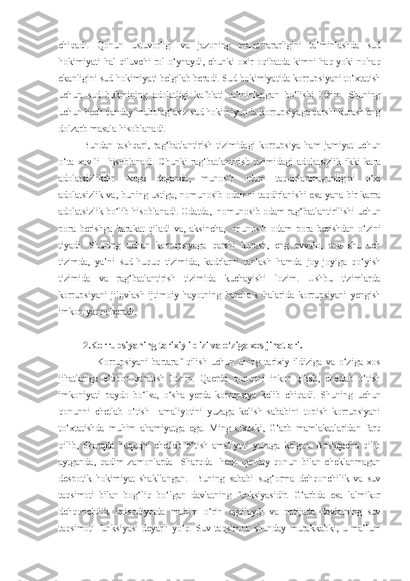 chiqadi.   Qonun   ustuvorligi   va   jazoning   muqarrararligini   ta’minlashda   sud
hokimiyati  hal   qiluvchi  rol  o‘ynaydi, chunki   oxir   oqibatda kimni   haq yoki   nohaq
ekanligini sud hokimiyati belgilab beradi. Sud hokimiyatida korrupsiyani to‘xtatish
uchun   sud   hukmining   adolatligi   kafolati   ta’minlangan   bo‘lishi   lozim.   Shuning
uchun hech qanday mubolag‘asiz sud hokimiyatida korrupsiyaga qarshi kurash eng
dolzarb masala hisoblanadi. 
Bundan   tashqari,   rag‘batlantirish   tizimidagi   korrupsiya   ham   jamiyat   uchun
o‘ta   xavfli     hisoblanadi.   Chunki   rag‘batlantirish   tizimidagi   adolatsizlik   ikki   kara
adolatsizlikdir.   Nega   deganda,   munosib   odam   taqdirlanmaganligini   o‘zi
adolatsizlik va, buning ustiga, nomunosib odamni taqdirlanishi esa yana bir karra
adolatsizlik bo‘lib hisoblanadi. Odatda,  nomunosib odam  rag‘batlantirilishi uchun
pora   berishga   harakat   qiladi   va,   aksincha,     munosib   odam   pora   berishdan   o‘zini
tiyadi.   Shuning   uchun   korrupsiyaga   qarshi   kurash,   eng   avvalo,   ana   shu   uch
tizimda,   ya’ni   sud-huquq   tizimida,   kadrlarni   tanlash   hamda   joy-joyiga   qo‘yish
tizimida   va   rag‘batlantirish   tizimida   kuchayishi   lozim.   Ushbu   tizimlarda
korrupsiyani   jilovlash   ijtimoiy   hayotning   barcha   sohalarida   korrupsiyani   yengish
imkoniyatini beradi.
2.Korrupsiyaning tarixiy ildizi va o‘ziga xos jihatlari.
                    Korrupsiyani   bartaraf   qilish   uchun   uning   tarixiy   ildiziga   va   o‘ziga   xos
jihatlariga   e’tibor   qaratish   lozim.   Qaerda   qonunni   inkor   qilish,   chetlab   o‘tish
imkoniyati   paydo   bo‘lsa,   o‘sha   yerda   korrupsiya   kelib   chiqadi.   Shuning   uchun
q onunni   chetlab   o‘ tish     amaliyotini   yuzaga   kelish   sababini   topish   korrupsiyani
to‘xtatishda   muhim   ahamiyatga   ega.   Ming   afsuski,   G‘arb   mamlakatlaridan   farq
qilib,   Sharqda   huquqni   chetlab   o‘tish   amaliyoti   yuzaga   kelgan.   Boshqacha   qilib
aytganda,   qadim   zamonlarda     Sharqda     hech   qanday   qonun   bilan   cheklanmagan
despotik   hokimiyat   shakllangan.     Buning   sababi   sug‘orma   dehqonchilik   va   suv
taqsimoti   bilan   bog‘liq   bo‘lgan   davlatning   funksiyasidir.   G‘arbda   esa   lalmikor
dehqonchilik   iqtisodiyotda   muhim   o‘rin   egallaydi   va   natijada   davlatning   suv
taqsimoti   funksiyasi   deyarli   yo‘q.   Suv   taqsimoti   shunday   murakkabki,   u   ma’lum 