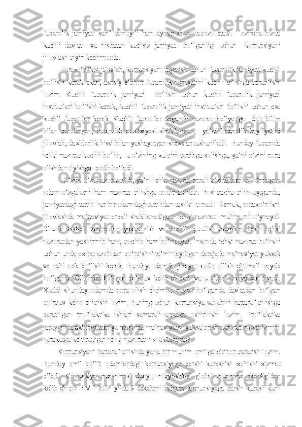 fuqarolik   jamiyati   sari”   tamoyili   ham   aynan   shuni   taqozo   etadi.   Hozircha   bizda
kuchli   davlat     va   nisbatan   kuchsiz   jamiyat     bo‘lganligi   uchun     korrupsiyani
jilovlash qiyin kechmoqda.
               Poraxo‘rlikni jilovlab, korrupsiyani tugatish uchun fuqarolik jamiyati kuchli
bo‘lishi   kerak   ekan,   asosiy   e’tibor   fuqarolik   jamiyatini   kuchli   qilishga   qaratilishi
lozim.   Kuchli   fuqarolik   jamiyati     bo‘lishi   uchun   kuchli   fuqarolik   jamiyati
institutlari   bo‘lishi   kerak,   kuchli   fuqarolik   jamiyati   institutlari   bo‘lishi   uchun   esa
kuchli   fuqarolar   kerak.   Kuchli   fuqarolar   deganda   nazorat   faoliyatiga     doir   bilim
bilan   qurollagan ,   fuqarolik   pozitsiyasi   shakllangan,     ya’ni   befarqlik   kayfiyatini
jilovlab, daxldorlik hissi bilan yashayotgan shaxslar  tushuniladi .  Bunday fuqaroda
ichki nazorat kuchli bo‘lib,   u o‘zining xulqini tartibga solishga, ya’ni o‘zini pora
olishdan tiyishga    qodir bo‘ladi. 
 O‘zini-o‘zi nazorat qilib, ya’ni ichki nazorat orqali o‘zida tartibni o‘rnatgan
odam   o‘zgalarni   ham   nazorat   qilishga   qodir   bo‘ladi.   Boshqacha   qilib   aytganda,
jamiyatdagi tartib har bir odamdagi tartibdan tashkil topadi. Demak, poraxo‘rlikni
jilovlashda  ma’naviyat  orqali  shakllanadigan    ichki  nazorat     muhim  rol  o‘ynaydi.
Chunki   tashqi   nazoratdan   yashirinish   va   qochib   qutulish   mumkin,   lekin   ichki
nazoratdan yashirinib ham, qochib ham  bo‘lmaydi. Insonda ichki nazorat bo‘lishi
uchun unda oxirat azobidan qo‘rqishni ta’minlaydigan darajada ma’naviyat yuksak
va   ruhi   pok   bo‘lishi   kerak.   Bunday   odamda   jinoyat   sodir   qilish   ehtimoli   paydo
bo‘lganda   Ollohdan   bo‘lgan   qo‘rquv   kelib   chiqadi   va   u   o‘zini   jinoyatdan   tiyadi.
Xuddi   shunday   odamda   pora   olish   ehtimoli   paydo   bo‘lganda   davlatdan   bo‘lgan
qo‘rquv   kelib   chiqishi   lozim.   Buning   uchun   korrupsiya   sababini   bartaraf   qilishga
qaratilgan   profilaktika   ishlari   samarali   amalga   oshirilishi   lozim.   Profilaktika
jarayonida axloqiy tarbiya negizida ma’naviyatni yuksaltirish nazorat mexanizmini
harakatga keltiradigan ichki nazoratni shakllantiradi.
Korrupsiyani bartaraf qilishda yana bir muhim omilga e’tibor qaratish lozim.
Bunday   omil   bo‘lib   odamlardagi   korrupsiyaga   qarshi   kurashish   xohishi   xizmat
qiladi.   Korrupsiya   muammosi   dunyo   miqyosidagi   global   muammo   ekanligidan
kelib chiqib BMT 2004 yilda 9 dekabrni halqaro korrupsiyaga qarshi kurash kuni 