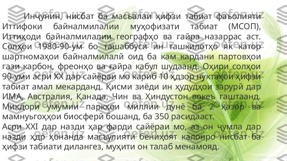 Инҷунин,  нисбат  ба  масъалаи  ҳифзи  табиат  фаъолияти 
Иттифоки  байналмилалии  муҳофизати  табиат  (МСОП), 
Иттиҳоди  байналмилалии  географҳо  ва  гайра  назаррас  аст. 
Солҳои  1980-90-ум  бо  ташаббуси  ин  ташкилотҳо  як  катор 
шартномаҳои  байналмилалй  оид  ба  кам  кардани  партовҳои 
гази  карбон,  фреонҳо  ва  ғайра  кабул  шудаанд.  Оҳири  солҳои 
90-уми асри  XX  дар сайёраи мо кариб 10 ҳдзор нуктаҳои ҳифзи 
табиат  амал  мекарданд.  Қисми  зиёди  ин  ҳудудҳои  зарурй  дар 
ИМА,  Австралия,  Қанада,  Чин  ва  Ҳиндустон  вокеъ  гаштаанд. 
Микдори  умумии  паркҳои  миллии  дунё  ба  2  ҳазор  ва 
мамнуьгоҳҳои биосферй бошанд, ба 350 расидааст.
Асри  XXI  дар  назди  ҳар  фарди  сайёраи  мо,  аз  он  ҷумла  дар 
назди  ҳдр  ҳонанда  масъулияти  бениҳоят  калонро  нисбат  ба 
ҳифзи табиати дилангез, муҳити он талаб менамояд. 