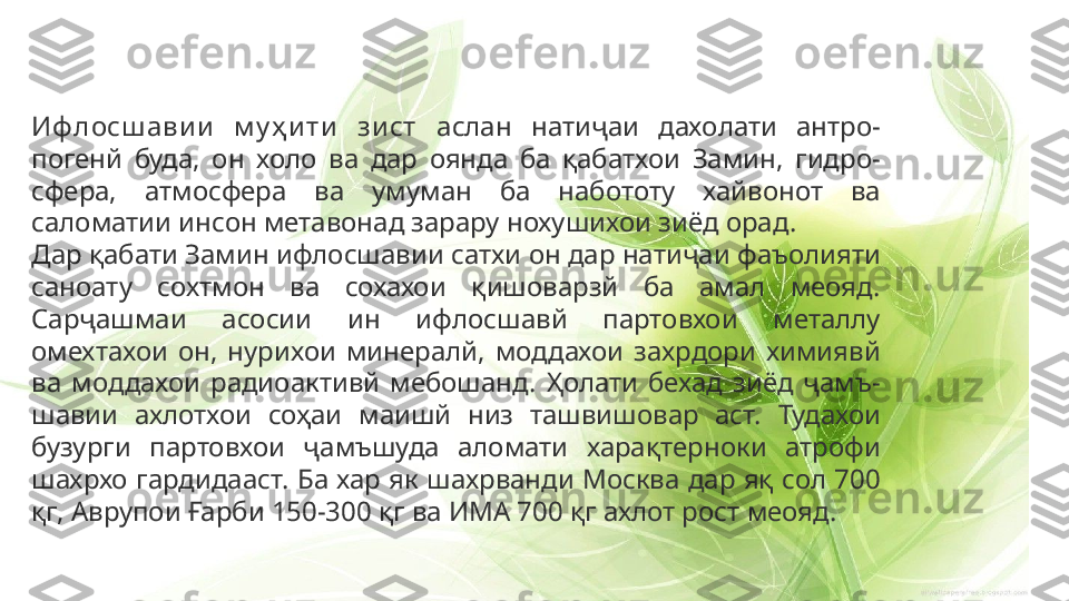 Иф лосш ави и   м у ҳ и ти   зи ст  аслан  натиҷаи  дахолати  антро- 
погенй  буда,  он  холо  ва  дар  оянда  ба  қабатхои  Замин,  гидро- 
сфера,  атмосфера  ва  умуман  ба  набототу  хайвонот  ва 
саломатии инсон метавонад зарару нохушихои зиёд орад.
Дар қабати Замин ифлосшавии сатхи он дар натиҷаи фаъолияти 
саноату  сохтмон  ва  сохахои  қишоварзй  ба  амал  меояд. 
Сарҷашмаи  асосии  ин  ифлосшавй  партовхои  металлу 
омехтахои  он,  нурихои  минералй,  моддахои  захрдори  химиявй 
ва  моддахои  радиоактивй  мебошанд.  Ҳолати  бехад  зиёд  ҷамъ- 
шавии  ахлотхои  соҳаи  маишй  низ  ташвишовар  аст.  Тудахои 
бузурги  партовхои  ҷамъшуда  аломати  харақтерноки  атрофи 
шахрхо  гардидааст. Ба хар як шахрванди Москва дар яқ сол 700 
қг, Аврупои Ғарби 150-300 қг ва ИМА 700 қг ахлот рост меояд. 