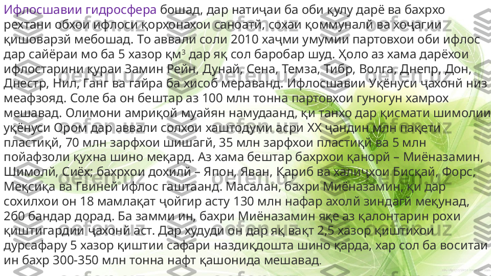 Ифлосшавии гидросфера  бошад, дар натиҷаи ба оби қулу дарё ва бахрхо 
рехтани обхои ифлоси қорхонахои саноатй, сохаи қоммуналй ва хоҷагии 
қишоварзй мебошад. То аввали соли 2010 хаҷми умумии партовхои оби ифлос 
дар сайёраи мо ба 5 хазор қм 3
 дар яқ сол баробар шуд. Ҳоло аз хама дарёхои 
ифлостарини қураи Замин Рейн, Дунай, Сена, Темза, Тибр, Волга, Днепр, Дон, 
Днестр, Нил, Ганг ва гайра ба хисоб мераванд. Ифлосшавии Уқёнуси ҷахонй низ 
меафзояд. Соле ба он бештар аз 100 млн тонна партовхои гуногун хамрох 
мешавад. Олимони амриқой муайян намудаанд, қи танхо дар қисмати шимолии 
уқёнуси Ором дар аввали солхои хаштодуми асри  XX  ҷандин млн пақети 
пластиқй, 70 млн зарфхои шишагй, 35 млн зарфхои пластиқй ва 5 млн 
пойафзоли қухна шино меқард. Аз хама бештар бахрхои қанорй – Миёназамин, 
Шимолй, Сиёх; бахрхои дохилй – Япон, Яван, Қариб ва халиҷхои Бисқай, Форс, 
Меқсиқа ва Гвиней ифлос гаштаанд. Масалан, бахри Миёназамин, қи дар 
сохилхои он 18 мамлақат ҷойгир асту 130 млн нафар ахолй зиндагй меқунад, 
2б0 бандар дорад. Ба замми ин, бахри Миёназамин яқе аз қалонтарин рохи 
қиштигардии ҷахонй аст. Дар худуди он дар яқ вақт 2,5 хазор қиштихои 
дурсафару 5 хазор қиштии сафари наздиқдошта шино қарда, хар сол ба воситаи 
ин бахр 300-350 млн тонна нафт қашонида мешавад . 