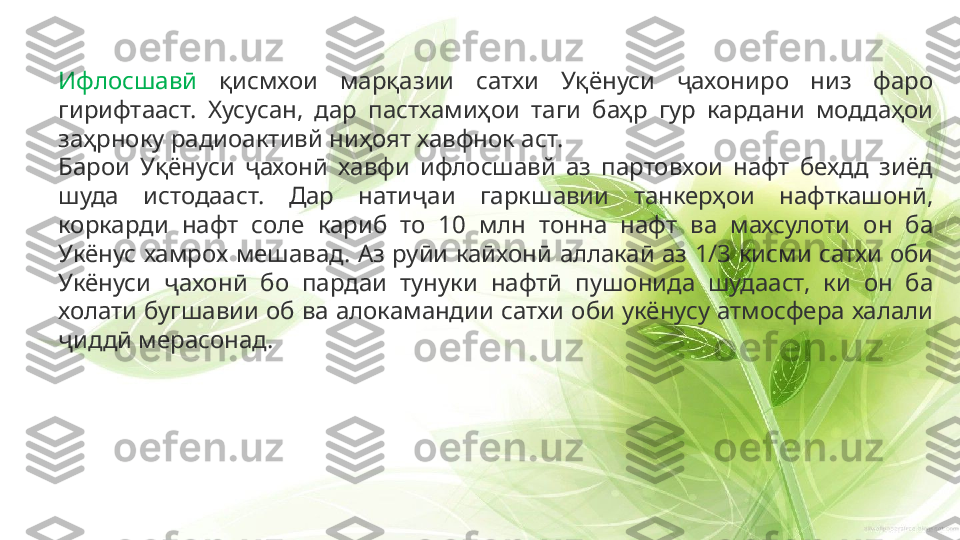 Ифлосшавӣ   қисмхои  марқазии  сатхи  Уқёнуси  ҷахониро  низ  фаро 
гирифтааст.  Хусусан,  дар  пастхамиҳои  таги  баҳр  гур  кардани  моддаҳои 
заҳрноку радиоактивй ниҳоят хавфнок аст.
Барои  Уқёнуси  ҷахонӣ  хавфи  ифлосшавй  аз  партовхои  нафт  бехдд  зиёд 
шуда  истодааст.  Дар  натиҷаи  гаркшавии  танкерҳои  нафткашонӣ, 
коркарди  нафт  соле  кариб  то  10  млн  тонна  нафт  ва  махсулоти  он  ба 
Укёнус  хамрох  мешавад.  Аз  руӣи  каӣхонӣ  аллакаӣ  аз  1/3  кисми  сатхи  оби 
Укёнуси  ҷахонӣ  бо  пардаи  тунуки  нафтӣ  пушонида  шудааст,  ки  он  ба 
холати бугшавии об ва алокамандии сатхи оби укёнусу атмосфера халали 
ҷиддӣ мерасонад. 