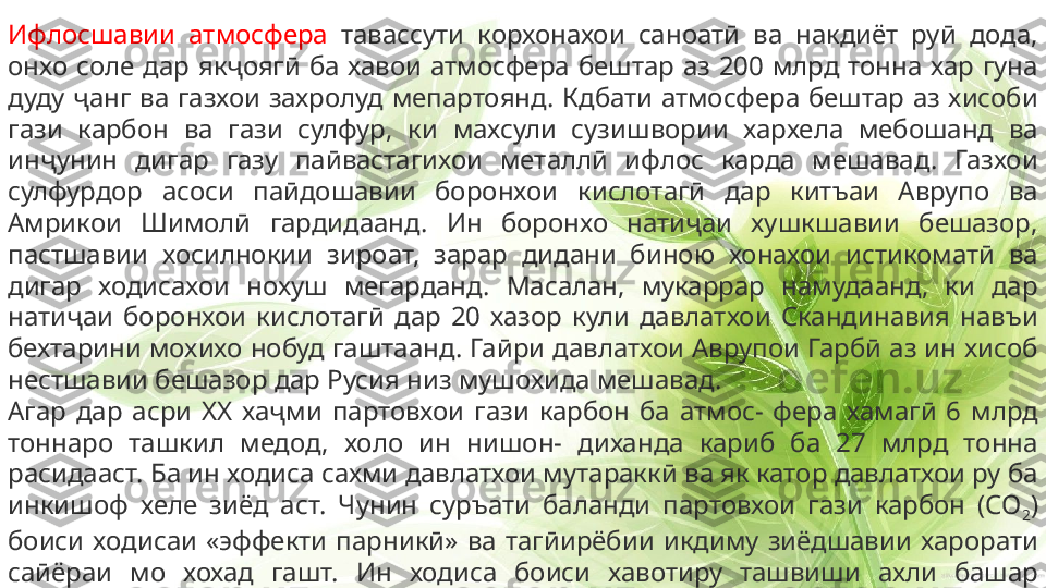 Ифлосшавии  атмосфера  тавассути  корхонахои  саноатӣ  ва  накдиёт  руӣ  дода, 
онхо  соле  дар  якҷоягӣ  ба  хавои  атмосфера  бештар  аз  200  млрд  тонна  хар  гуна 
дуду  ҷанг  ва  газхои  захролуд  мепартоянд.  Кдбати  атмосфера  бештар  аз  хисоби 
гази  карбон  ва  гази  сулфур,  ки  махсули  сузишвории  хархела  мебошанд  ва 
инҷунин  дигар  газу  паӣвастагихои  металлӣ  ифлос  карда  мешавад.  Газхои 
сулфурдор  асоси  паӣдошавии  боронхои  кислотагӣ  дар  китъаи  Аврупо  ва 
Амрикои  Шимолӣ  гардидаанд.  Ин  боронхо  натиҷаи  хушкшавии  бешазор, 
пастшавии  хосилнокии  зироат,  зарар  дидани  биною  хонахои  истикоматӣ  ва 
дигар  ходисахои  нохуш  мегарданд.  Масалан,  мукаррар  намудаанд,  ки  дар 
натиҷаи  боронхои  кислотагӣ  дар  20  хазор  кули  давлатхои  Скандинавия  навъи 
бехтарини мохихо нобуд гаштаанд. Гаӣри давлатхои Аврупои Гарбӣ аз ин хисоб 
нестшавии бешазор дар Русия низ мушохида мешавад.
Агар  дар  асри  XX  хаҷми  партовхои  гази  карбон  ба  атмос-  фера  хамагӣ  6  млрд 
тоннаро  ташкил  медод,  холо  ин  нишон-  диханда  кариб  ба  27  млрд  тонна 
расидааст. Ба ин ходиса сахми давлатхои мутараккӣ ва як катор давлатхои ру ба 
инкишоф  хеле  зиёд  аст.  Чунин  суръати  баланди  партовхои  гази  карбон  (СО
2 ) 
боиси  ходисаи  «эффекти  парникӣ»  ва  тагӣирёбии  икдиму  зиёдшавии  харорати 
саӣёраи  мо  хохад  гашт.  Ин  ходиса  боиси  хавотиру  ташвиши  ахли  башар 
мегардад.  