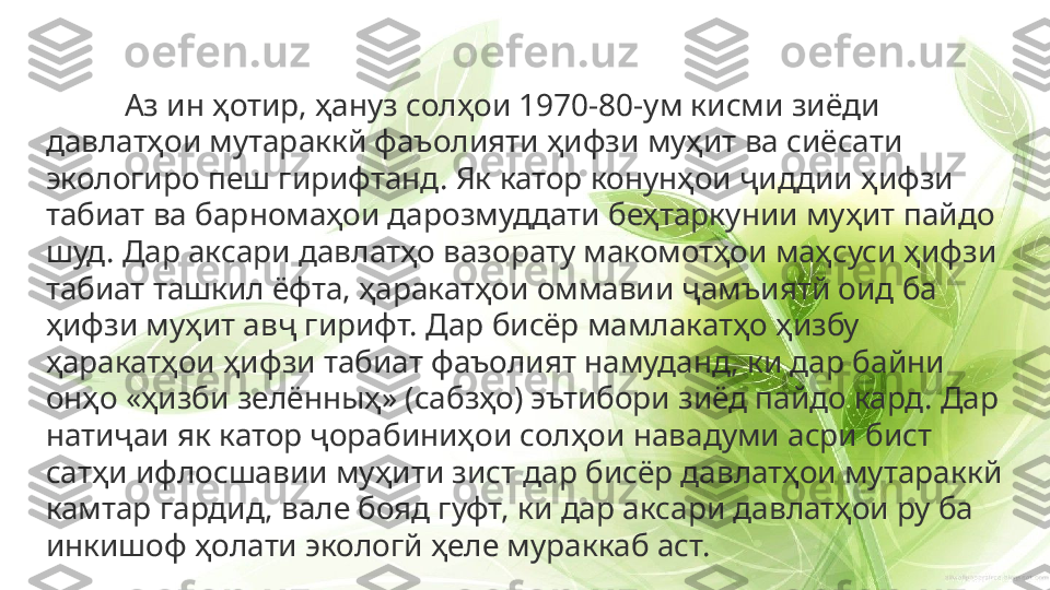 Аз ин ҳотир, ҳануз солҳои 1970-80-ум кисми зиёди 
давлатҳои мутараккй фаъолияти ҳифзи муҳит ва сиёсати 
экологиро пеш гирифтанд. Як катор конунҳои ҷиддии ҳифзи 
табиат ва барномаҳои дарозмуддати беҳтаркунии муҳит пайдо 
шуд. Дар аксари давлатҳо вазорату макомотҳои маҳсуси ҳифзи 
табиат ташкил ёфта, ҳаракатҳои оммавии ҷамъиятй оид ба 
ҳифзи муҳит авҷ гирифт. Дар бисёр мамлакатҳо ҳизбу 
ҳаракатҳои ҳифзи табиат фаъолият намуданд, ки дар байни 
онҳо «ҳизби зелённыҳ» (сабзҳо) эътибори зиёд пайдо кард. Дар 
натиҷаи як катор ҷорабиниҳои солҳои навадуми асри бист 
сатҳи ифлосшавии муҳити зист дар бисёр давлатҳои мутараккй 
камтар гардид, вале бояд гуфт, ки дар аксари давлатҳои ру ба 
инкишоф ҳолати экологй ҳеле мураккаб аст. 