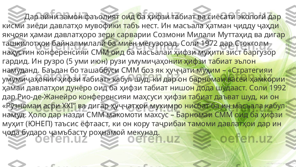 Дар айни замон фаъолият оид ба ҳифзи табиат ва сиёсати экологй дар 
кисми зиёди давлатҳо мувофики табъ нест. Ин масъала ҳатман ҷидду ҷаҳди 
якҷояи ҳамаи давлатҳоро зери сарварии Созмони Милали Муттаҳид ва дигар 
ташкилотҳои байналмилалй ба миён мегузорад. Соли 1972 дар Стокголм 
наҳустин конференсияи СММ оид ба масъалаи ҳифзи муҳити зист баргузор 
гардид. Ин рузро (5 уми июн) рузи умумиҷаҳонии ҳифзи табиат эълон 
намуданд. Баъдан бо ташаббуси СММ боз як ҳуҷҷати муҳим – «Стратегияи 
умумиҷаҳонии ҳифзи табиат» кабул шуд, ки дар он барномаи васеи ҳамкории 
ҳамаи давлатҳои дунёро оид ба ҳифзи табиат нишон дода шудааст. Соли 1992 
дар Рио-де-Жанейро конференсияи маҳсуси ҳифзи табиат даъват шуд, ки он 
«Рӯзномаи асри  XXI”  ва дигар ҳуҷҷатҳои мухимро нисбат ба ин масъала кабул 
намуд. Ҳоло дар назди СММ макомоти махсус – Барномаи СММ оид ба ҳифзи 
муҳит (ЮНЕП) таъсис ёфтааст, ки он кору таҷрибаи тамоми давлатҳои дар ин 
ҷода бударо ҷамъбасту роҳнамой мекунад. 