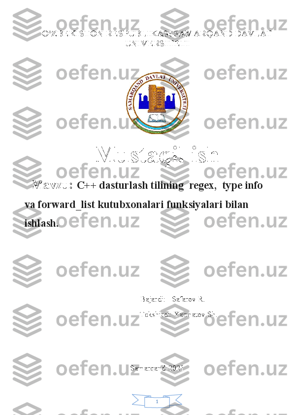 1O'ZB Е KISTON RESPUBLIKASI SAMARQAND DAVLAT
UNIV Е RSIT Е TI
Mustaqil ish
Mavzu:  C++ dasturlash tilining  regex,  type info 
va forward_list kutubxonalari funksiyalari bilan 
ishlash.
                                                  Bajardi:   Safarov R.
                      Tekshirdi: Yarmatov Sh.
Samarqand-2021 