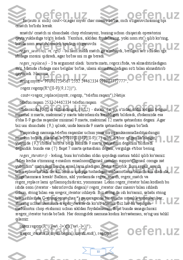 10   for(auto x: mch) cout<<x;agar mystr char massiv bo'lsa, mch o'zgaruvchisining tipi 
cmatch bo'lishi kerak.
smatch/ cmatch ni shunchaki chop etolmaysiz, buning uchun chiqarish operatorini 
qayta yuklashga to'g'ri keladi. Yaxshisi, sikldan foydalaning, yoki nom.str() qilib ko'ring, 
bunda nom smatch/cmatch tipidagi o'zgaruvchi
regex_search(s, m,	 rgx)   - bu ham xuddi match ga o'xshaydi, berilgan satr ichidan rgx 
ifodaga mosini qidiradi, agar bo'lsa uni m ga beradi.
regex_replace()   - 3 ta argument oladi: birorta matn, regex ifoda, va almashtiriladigan 
so'z. Matnda ifodaga mos belgilar bo'lsa, ularni almashtiriladigan so'z bilan almashtirib 
qaytaradi. Namuna:
string mystr="998901234567 2532 24462334 998907777777";
 regex regexp(R"([0-9]{9,12})");
 cout<<regex_replace(mystr, regexp, "telefon raqam");Natija:
telefon raqam 2532 24462334 telefon raqam
ifodamizda [0-9] ni tushundingiz, {9,12} - shakli: {x, y}, o'zidan oldin kelgan belgini 
minimal x marta, maksimal y marta takrorlanishi kerakligini bildiradi, ifodamizda esa 
o'sha 0-9 gacha raqamlar minimal 9 marta, maksimal 12 marta qatnashsin degani. Agar 
biz uni shunchaki {9,} qilsak, unda kamida 9 marta qatnashsin degani bo'ladi.
Yuqoridagi namuna telefon raqamlar uchun yana ozroq mukammallashtirishingiz 
mumkin bo'ladi, masalan \+?9989[01349][0-9]{7} qilib. E'tibor qilgan bo'lsangiz, 
yuqorida {9,} ifodasi birorta belgi kamida 9 marta qatnashsin deganini bildiradi 
degandik. bunda esa {7} faqat 7 marta qatnashsin degani, vergulga e'tibor bering.
regex_iterator()   - keling, buni ko'rishdan oldin quyidagi matnni tahlil qilib ko'ramiz: 
"Men kecha o'zimning e-mailim emailnom@gmail.comdan support@gmail.comga xat 
yubordim" matnidagi barcha email larni oladigan dastur tuzaylik. Buni regex_search 
bilan eplasa bo'ladi dersiz, lekin u qolipga tushadigan ma'lumotlarni birinchisini oladi-da,
bizga hammasi kerak! Balkim, sikl yordamida regex_search, regex_match va 
regex_replace larni qo'llamoqchidirsiz, yomonmas. Lekin regex_iterator bilan kodlash bu
ishda oson (iterator - takrorlovchi degani)! regex_iterator char massiv bilan ishlash 
uchun, string bilan esa sregex_iterator ishlaydi. Biz string da ish ko'ramiz, sababi string 
bilan ishlashda C-string(const char *) ga qaraganda bir qancha ustunlik tomonlari bor, 
shuning uchun namunani sregex_iterator da ko'rib o'tamiz. Biz har bir topilgan 
ma'lumotni chop etishimiz uchun sikldan foydalanamiz, faqat bunda sanagichimiz 
sregex_iterator turida bo'ladi. Har doimgidek namuna kodini ko'rsataman, so'ng uni tahlil
qilamiz:
regex regexp(R"(([\w\.-]+)@([\w\.-]+))");
sregex_iterator it(mystr.begin(), mystr.end(), regexp); 