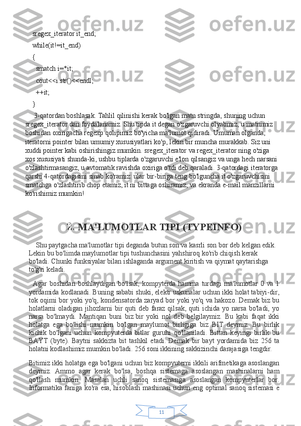 11sregex_iterator it_end;
while(it!=it_end)
{
  smatch i=*it;
  cout<<i.str()<<endl;
  ++it;
}
 3-qatordan boshlasak. Tahlil qilinishi kerak bo'lgan matn stringda, shuning uchun 
sregex_iterator dan foydalanamiz. Shu tipda it degan o'zgaruvchi olyabmiz, u matnimiz 
boshidan oxirigacha regexp qolipimiz bo'yicha ma'lumot qidiradi. Umuman olganda, 
iteratorni pointer bilan umumiy xususiyatlari ko'p, lekin bir muncha murakkab. Siz uni 
xuddi pointer kabi oshirishingiz mumkin. sregex_iterator va regex_iterator ning o'ziga 
xos xususiyati shunda-ki, ushbu tiplarda o'zgaruvchi e'lon qilsangiz va unga hech narsani 
o'zlashtirmasangiz, u avtomatik ravishda oxiriga o'tdi deb qaraladi. 3-qatordagi iteratorga
qarshi 4-qatordagisini sinab ko'ramiz: ular bir-biriga teng bo'lguncha it o'zgaruvchisini 
smatchga o'zlashtirib chop etamiz, it ni bittaga oshiramiz, va ekranda e-mail manzillarni 
ko'rishimiz mumkin!
2.   MA'LUMOTLAR TIPI (TYPEINFO)
        Shu paytgacha ma'lumotlar tipi deganda butun son va kasrli son bor deb kelgan edik. 
Lekin bu bo'limda maylumotlar tipi tushunchasini yahshiroq ko'rib chiqish kerak 
bo'ladi. Chunki funksiyalar bilan ishlaganda   argument kiritish va qiymat qaytarishga 
to'g'ri keladi.  
    Agar   boshidan  boshlaydigan  bo'lsak,  kompyterda hamma  turdagi  ma'lumotlar  0  va  1
yordamida kodlanadi. Buning sababi shuki, elektr uskunalar uchun ikki holat tabiyi-dir,
tok oqimi bor yoki yo'q, kondensatorda zaryad bor yoki yo'q va hakozo. Demak biz bu
holatlarni  oladigan jihozlarni  bir  quti  deb faraz qilsak, quti ichida yo narsa bo'ladi, yo
narsa   bo'lmaydi.   Mantiqan   buni   biz   bir   yoki   nol   deb   belgilaymiz.   Bu   kabi   faqat   ikki
holatga   ega   bo'lishi   mumkin   bo'lgan   maylumot   birligiga   biz   BIT   deymiz.   Bu   birlik
kichik   bo'lgani   uchun   kompyuterda   bitlar   guruhi   qo'llaniladi.   Bittan   keyingi   birlik   bu
BAYT   (byte).   Baytni   sakkizta   bit   tashkil   etadi.   Demak   bir   bayt   yordamida   biz   256   ta
holatni kodlashimiz mumkin bo'ladi. 256 soni ikkining sakkizinchi darajasiga tengdir.
Bitimiz ikki holatga ega bo'lgani uchun biz kompyuterni ikkili arifmetikaga asoslangan
deymiz.   Ammo   agar   kerak   bo'lsa,   boshqa   sistemaga   asoslangan   mashinalarni   ham
qo'llash   mumkin.   Masalan   uchli   sanoq   sistemasiga   asoslangan   kompyuterlar   bor.
Informatika faniga ko'ra esa, hisoblash mashinasi uchun eng optimal sanoq sistemasi  e 