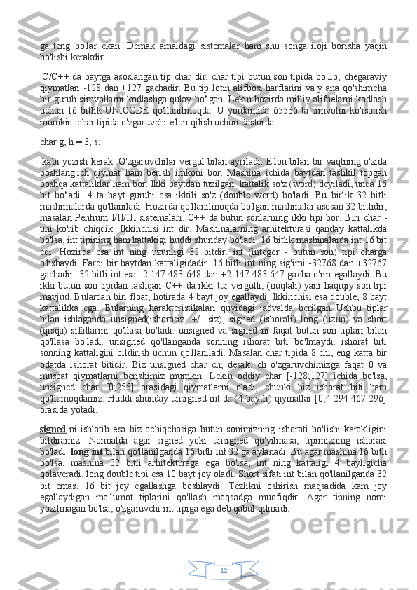 12ga   teng   bo'lar   ekan.   Demak   amaldagi   sistemalar   ham   shu   songa   iloji   borisha   yaqin
bo'lishi kerakdir.  
  C/C++ da baytga asoslangan  tip char dir. char tipi butun son tipida bo'lib, chegaraviy
qiymatlari -128 dan +127 gachadir. Bu tip lotin alifbosi harflarini va y ana qo'shimcha
bir guruh simvollarni kodlashga qulay bo'lgan. Lekin hozirda milliy alifbelarni kodlash
uchun   16   bitlik   UNICODE   qo'llanilmoqda.   U   yordamida   65536   ta   simvolni   ko'rsatish
mumkin. char tipida o'zgaruvchi e'lon qilish uchun dasturda
char g, h = 3, s;
  kabi yozish kerak. O'zgaruvchilar vergul bilan ayriladi. E'lon bilan bir vaqtning o'zida
boshlang'ich   qiymat   ham   berish   imkoni   bor.   Mashina   ichida   baytdan   tashkil   topgan
boshqa kattaliklar ham bor. Ikki baytdan tuzilgan     kattalik so'z (word) deyiladi, unda 16
bit   bo'ladi.   4   ta   bayt   guruhi   esa   ikkili   so'z   (double   word)   bo'ladi.   Bu   birlik   32   bitli
mashimalarda qo'llaniladi. Hozirda qo'llanilmoqda bo'lgan mashinalar asosan 32 bitlidir,
masalan Pentium I/II/III sistemalari. C++ da butun sonlarning ikki tipi bor. Biri char -
uni   ko'rib   chiqdik.   Ikkinchisi   int   dir.   Mashinalarning   arhitekturasi   qanday   kattalikda
bo'lsa, int tipining ham kattakigi huddi shunday bo'ladi. 16 bitlik mashinalarda int 16 bit
edi.   Hozirda   esa   int   ning   uzunligi   32   bitdir.   int   (integer   -   butun   son)   tipi   charga
o'hshaydi. Farqi bir baytdan kattaligidadir. 16 bitli int ning sig'imi -32768 dan +32767
gachadir. 32 bitli int esa -2 147 483 648 dan +2 147 483 647 gacha o'rin egallaydi. Bu
ikki butun son tipidan tashqari C++ da ikki tur vergulli, (nuqtali) yani haqiqiy son tipi
mavjud. Bulardan biri float, hotirada 4 bayt joy egallaydi. Ikkinchisi esa double, 8 bayt
kattalikka   ega.   Bularning   harakteristikalari   quyidagi   jadvalda   berilgan.   Ushbu   tiplar
bilan   ishlaganda   unsigned(ishorasiz,   +/-   siz),   signed   (ishorali)   long   (uzun)   va   short
(qisqa)   sifatlarini   qo'llasa   bo'ladi.   unsigned   va   signed   ni   faqat   butun   son   tiplari   bilan
qo'llasa   bo'ladi.   unsigned   qo'llanganda   sonning   ishorat   biti   bo'lmaydi,   ishorat   biti
sonning kattaligini bildirish uchun qo'llaniladi. Masalan char tipida 8 chi, eng katta bir
odatda   ishorat   bitidir.   Biz   unsigned   char   ch;   desak,   ch   o'zgaruvchimizga   faqat   0   va
musbat   qiymatlarni   berishimiz   mumkin.   Lekin   oddiy   char   [-128;127]   ichida   bo'lsa,
unsigned   char   [0;255]   orasidagi   qiymatlarni   oladi,   chunki   biz   ishorat   biti   ham
qo'llamoqdamiz. Huddi shunday unsigned int da (4 baytli) qiymatlar [0;4 294 467 296]
orasida yotadi.
signed   ni   ishlatib   esa   biz   ochiqchasiga   butun   sonimizning   ishorati   bo'lishi   kerakligini
bildiramiz.   Normalda   agar   signed   yoki   unsigned   qo'yilmasa,   tipimizning   ishorasi
bo'ladi.   long int   bilan qo'llanilganda 16 bitli int 32 ga aylanadi. Bu agar mashina 16 bitli
bo'lsa,   mashina   32   bitli   arhitekturaga   ega   bo'lsa,   int   ning   kattaligi   4   bayligicha
qolaveradi. long double tipi esa 10 bayt joy oladi. Short sifati int bilan qo'llanilganda 32
bit   emas,   16   bit   joy   egallashga   boshlaydi.   Tezlikni   oshirish   maqsadida   kam   joy
egallaydigan   ma'lumot   tiplarini   qo'llash   maqsadga   muofiqdir.   Agar   tipning   nomi
yozilmagan bo'lsa, o'zgaruvchi int tipiga ega deb qabul qilinadi.
  