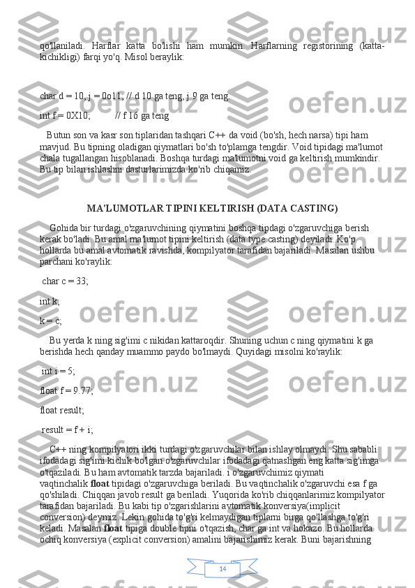 14qo'llaniladi.   Harflar   katta   bo'lishi   ham   mumkin.   Harflarning   registorining   (katta-
kichikligi) farqi yo'q. Misol beraylik:
 
char d = 10, j = 0o11; // d 10 ga teng, j 9 ga teng.
int f = 0X10;                     // f 16 ga teng        
      Butun son va kasr son tiplaridan tashqari C++ da void (bo'sh, hech narsa) tipi ham 
mavjud. Bu tipning oladigan qiymatlari bo'sh to'plamga tengdir. Void tipidagi ma'lumot 
chala tugallangan hisoblanadi. Boshqa turdagi ma'lumotni void ga keltirish mumkindir. 
Bu tip bilan ishlashni dasturlarimizda ko'rib chiqamiz.
 
MA'LUMOTLAR TIPINI KELTIRISH (DATA CASTING)
        Gohida bir turdagi o'zgaruvchining qiymatini boshqa tipdagi o'zgaruvchiga berish 
kerak bo'ladi. Bu amal ma'lumot tipini keltirish (data type casting) deyiladi. Ko'p 
hollarda bu amal avtomatik ravishda, kompilyator tarafidan bajariladi. Masalan ushbu 
parchani ko'raylik:
  char c = 33;
int k;
k = c;
        Bu yerda k ning sig'imi c nikidan kattaroqdir. Shuning uchun c ning qiymatini k ga 
berishda hech qanday muammo paydo bo'lmaydi. Quyidagi misolni ko'raylik:
  int i = 5;
float f = 9.77;
float result;
  result = f + i;
        C++ ning kompilyatori ikki turdagi o'zgaruvchilar bilan ishlay olmaydi. Shu sababli 
ifodadagi sig'imi kichik bo'lgan o'zgaruvchilar ifodadagi qatnashgan eng katta sig'imga 
o'tqaziladi. Bu ham avtomatik tarzda bajariladi. i o'zgaruvchimiz qiymati 
vaqtinchalik   float   tipidagi o'zgaruvchiga beriladi. Bu vaqtinchalik o'zgaruvchi esa f ga 
qo'shiladi. Chiqqan javob result ga beriladi. Yuqorida ko'rib chiqqanlarimiz kompilyator
tarafidan bajariladi. Bu kabi tip o'zgarishlarini avtomatik konversiya(implicit 
conversion) deymiz. Lekin gohida to'g'ri kelmaydigan tiplarni birga qo'llashga to'g'ri 
keladi. Masalan   float   tipiga double tipni o'tqazish, char ga int va hokazo. Bu hollarda 
ochiq konversiya (explicit conversion) amalini bajarishimiz kerak. Buni bajarishning  