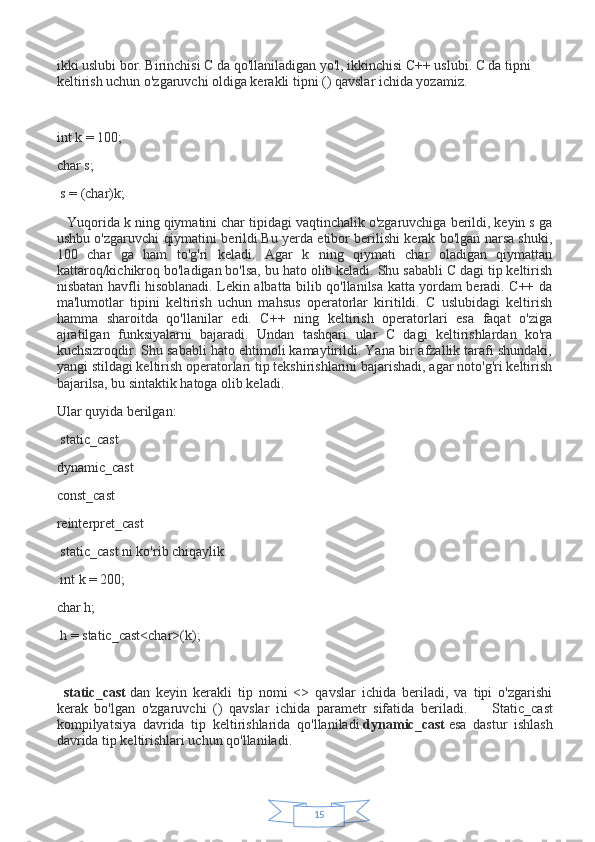 15ikki uslubi bor. Birinchisi C da qo'llaniladigan yo'l, ikkinchisi C++ uslubi. C da tipni 
keltirish uchun o'zgaruvchi oldiga kerakli tipni () qavslar ichida yozamiz.
 
int k = 100;
char s;
  s = (char)k;
      Yuqorida k ning qiymatini char tipidagi vaqtinchalik o'zgaruvchiga berildi, keyin s ga
ushbu o'zgaruvchi qiymatini berildi.Bu yerda etibor berilishi kerak bo'lgan narsa shuki,
100   char   ga   ham   to'g'ri   keladi.   Agar   k   ning   qiymati   char   oladigan   qiymattan
kattaroq/kichikroq bo'ladigan bo'lsa, bu hato olib keladi. Shu sababli C dagi tip keltirish
nisbatan havfli hisoblanadi. Lekin albatta bilib qo'llanilsa katta yordam beradi. C++ da
ma'lumotlar   tipini   keltirish   uchun   mahsus   operatorlar   kiritildi.   C   uslubidagi   keltirish
hamma   sharoitda   qo'llanilar   edi.   C++   ning   keltirish   operatorlari   esa   faqat   o'ziga
ajratilgan   funksiyalarni   bajaradi.   Undan   tashqari   ular   C   dagi   keltirishlardan   ko'ra
kuchsizroqdir. Shu sababli hato ehtimoli kamaytirildi. Yana bir afzallik tarafi shundaki,
yangi stildagi keltirish operatorlari tip tekshirishlarini bajarishadi, agar noto'g'ri keltirish
bajarilsa, bu sintaktik hatoga olib keladi.
Ular quyida berilgan:
  static_cast
dynamic_cast
const_cast
reinterpret_cast
  static_cast ni ko'rib chiqaylik.
  int k = 200;
char h;
  h = static_cast<char>(k);
 
    static_cast   dan   keyin   kerakli   tip   nomi   <>   qavslar   ichida   beriladi,   va   tipi   o'zgarishi
kerak   bo'lgan   o'zgaruvchi   ()   qavslar   ichida   parametr   sifatida   beriladi.               Static_cast
kompilyatsiya   davrida   tip   keltirishlarida   qo'llaniladi. dynamic_cast   esa   dastur   ishlash
davrida tip keltirishlari uchun qo'llaniladi. 