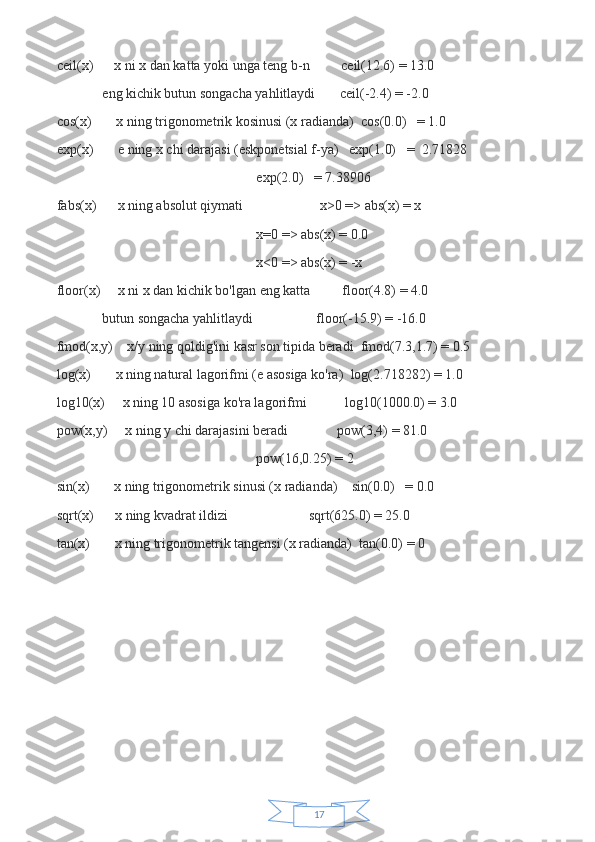 17ceil(x)             x ni x dan katta yoki unga teng b-n                   ceil(12.6) = 13.0
                          eng kichik butun songacha yahlitlaydi               ceil(-2.4) = -2.0
cos(x)               x ning trigonometrik kosinusi (x radianda)     cos(0.0)       = 1.0
exp(x)               e ning x chi darajasi (eskponetsial f-ya)       exp(1.0)       =     2.71828
                                                                                                                  exp(2.0)       = 7.38906
fabs(x)             x ning absolut qiymati                                             x>0 => abs(x) = x
                                                                                                                  x=0 => abs(x) = 0.0
                                                                                                                  x<0 => abs(x) = -x
floor(x)           x ni x dan kichik bo'lgan eng katta                   floor(4.8) = 4.0
                          butun songacha yahlitlaydi                                     floor(-15.9) = -16.0
fmod(x,y)         x/y ning qoldig'ini kasr son tipida beradi     fmod(7.3,1.7) = 0.5
log(x)               x ning natural lagorifmi (e asosiga ko'ra)     log(2.718282) = 1.0
log10(x)           x ning 10 asosiga ko'ra lagorifmi                       log10(1000.0) = 3.0
pow(x,y)           x ning y chi darajasini beradi                             pow(3,4) = 81.0      
                                                                                                                  pow(16,0.25) = 2
sin(x)               x ning trigonometrik sinusi (x radianda)         sin(0.0)       = 0.0
sqrt(x)             x ning kvadrat ildizi                                               sqrt(625.0) = 25.0
tan(x)               x ning trigonometrik tangensi (x radianda)     tan(0.0) = 0 