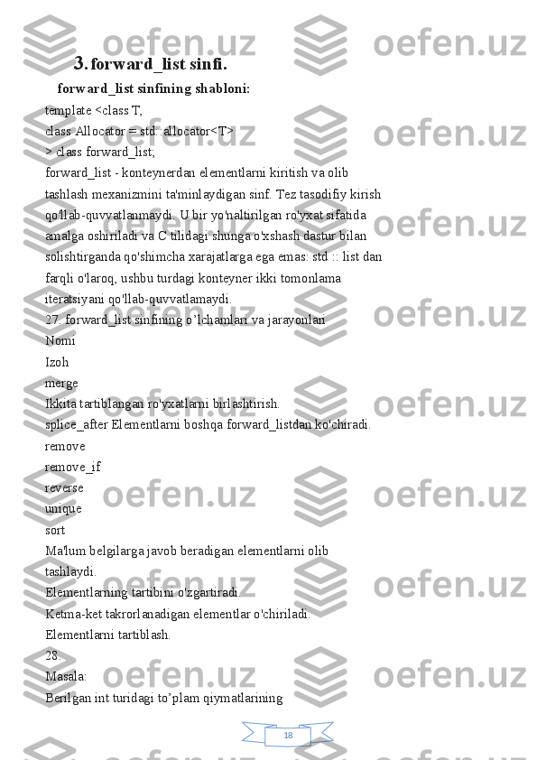 183. forward_list sinfi.
forward_list sinfining shabloni:
template <class T,
class Allocator = std::allocator<T>
> class forward_list;
forward_list - konteynerdan elementlarni kiritish va olib
tashlash mexanizmini ta'minlaydigan sinf. Tez tasodifiy kirish
qo'llab-quvvatlanmaydi. U bir yo'naltirilgan ro'yxat sifatida
amalga oshiriladi va C tilidagi shunga o'xshash dastur bilan
solishtirganda qo'shimcha xarajatlarga ega emas: std :: list dan
farqli o'laroq, ushbu turdagi konteyner ikki tomonlama
iteratsiyani qo'llab-quvvatlamaydi.
27. forward_list sinfining o’lchamlari va jarayonlari
Nomi
Izoh
merge
Ikkita tartiblangan ro'yxatlarni birlashtirish.
splice_after Elementlarni boshqa forward_listdan ko'chiradi.
remove
remove_if
reverse
unique
sort
Ma'lum belgilarga javob beradigan elementlarni olib
tashlaydi.
Elementlarning tartibini o'zgartiradi.
Ketma-ket takrorlanadigan elementlar o'chiriladi.
Elementlarni tartiblash.
28.
Masala:
Berilgan int turidagi to’plam qiymatlarining 