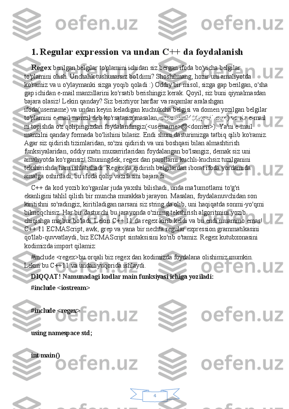 41. Regular expression va undan C++ da foydalanish
Regex  berilgan belgilar to'plamini ichidan siz bergan ifoda bo'yicha belgilar 
to'plamini olish. Unchalik tushunarsiz bo'ldimi? Shoshilmang, hozir uni amaliyotda 
ko'ramiz va u o'ylaymanki sizga yoqib qoladi :) Oddiy bir misol, sizga gap berilgan, o'sha
gap ichidan e-mail manzillarini ko'rsatib berishingiz kerak. Qoyil, siz buni qiynalmasdan 
bajara olasiz! Lekin qanday? Siz beixtiyor harflar va raqamlar aralashgan 
ifoda(username) va undan keyin keladigan kuchukcha belgisi va domen yozilgan belgilar
to'plamini e-mail manzil deb ko'rsatasiz(masalan ,   cppcoder24@gmail.com ) va siz  e-mail 
ni topishda o'z qolipingizdan foydalandingiz(<username>@<domen>). Ya'ni e-mail 
manzilni qanday formada bo'lishini bilasiz. Endi shuni dasturimizga tatbiq qilib ko'ramiz.
Agar siz qidirish tizimlaridan, so'zni qidirish va uni boshqasi bilan almashtirish 
funksiyalaridan, oddiy matn muxarrirlaridan foydalangan bo'lsangiz, demak siz uni 
amaliyotda ko'rgansiz! Shuningdek, regex dan parollarni kuchli-kuchsiz tuzilganini 
tekshirishda ham ishlatishadi. Regex da qidirish belgilardan iborat ifoda yordamida 
amalga oshiriladi, bu ifoda qolip vazifasini bajaradi.
C++ da kod yozib ko'rganlar juda yaxshi bilishadi, unda ma'lumotlarni to'g'ri 
ekanligini tahlil qilish bir muncha murakkab jarayon. Masalan, foydalanuvchidan son 
kiritishni so'radingiz, kiritiladigan narsani siz string da olib, uni haqiqatda sonmi-yo'qmi 
bilmoqchisiz. Har bir dasturchi bu jarayonda o'zining tekshirish algoritmini yozib 
chiqishga majbur bo'ladi. Lekin C++ 11 da regex kirib keldi va bu endi muammo emas! 
C++ 11 ECMAScript, awk, grep va yana bir nechta regular expression grammatikasini 
qo'llab-quvvatlaydi, biz ECMAScript sintaksisini ko'rib o'tamiz. Regex kutubxonasini 
kodimizda import qilamiz:
#include <regex>bu orqali biz regex dan kodimizda foydalana olishimiz mumkin. 
Lekin bu C++11 va undan yuqorida ishlaydi.
DIQQAT! Namunadagi kodlar main funksiyasi ichiga yoziladi:
#include <iostream>
#include <regex>
using namespace std;
int main() 