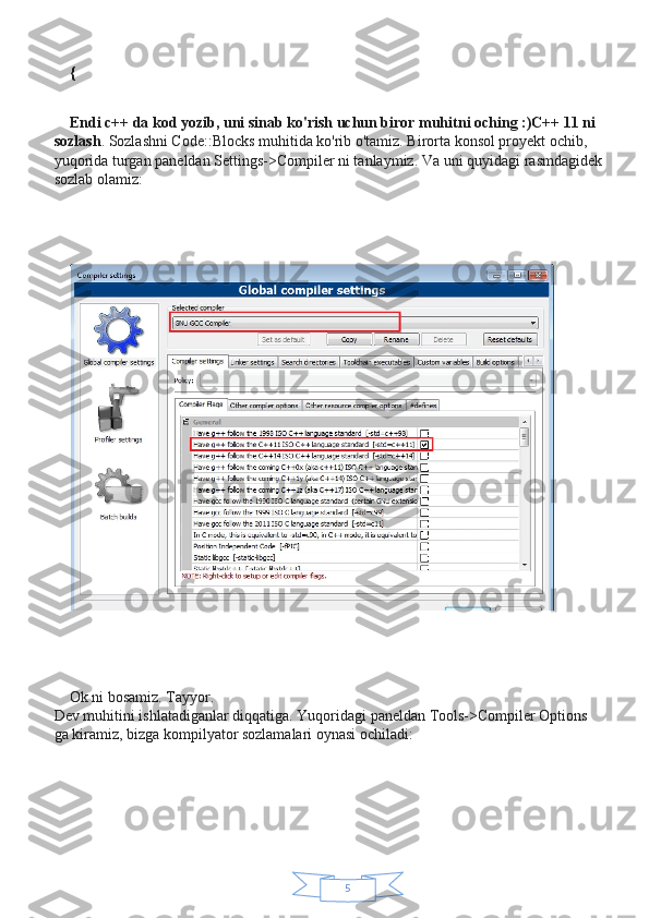 5{
Endi c++ da kod yozib, uni sinab ko'rish uchun biror muhitni oching :)C++ 11 ni 
sozlash . Sozlashni Code::Blocks muhitida ko'rib o'tamiz. Birorta konsol proyekt ochib, 
yuqorida turgan paneldan Settings->Compiler ni tanlaymiz.  Va uni quyidagi rasmdagidek
sozlab olamiz:
Ok ni bosamiz. Tayyor.
Dev muhitini ishlatadiganlar diqqatiga. Yuqoridagi paneldan Tools->Compiler Options 
ga kiramiz, bizga kompilyator sozlamalari oynasi ochiladi: 