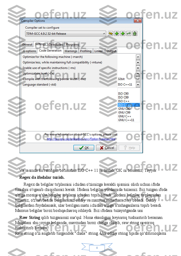 6Va rasmda ko'rsatilgan bo'limdan ISO C++ 11 ni tanlab, OK ni bosamiz, Tayyor
Regex da ifodalar tuzish.
    Regex da belgilar to'plamini ichidan o'zimizga kerakli qismini olish uchun ifoda 
tuzishni o'rganib chiqishimiz kerak. Ifodani belgilar yordamida tuzamiz. Biz tuzgan ifoda
o'ziga mosini o'sha belgilar to'plami ichidan topib beradi. Ifodani belgilar to'plamidan 
tuzamiz, o'z navbatida belgilarimiz oddiy va maxsus(metacharacter) bo'ladi. Oddiy 
belgilardan foydalansak, ular berilgan matn ichidan o'ziga o'xshaganlarni topib beradi. 
Maxsus belgilar biroz boshqacharoq ishlaydi. Biz ifodani tuzayotganda uni
Raw String   qilib tuzganimiz ma'qul. Nima ekanligini keyinroq tushuntirib beraman. 
Maqolani shu joyiga kelganda, mavzudan biroz chetga chiqib, raw string ni ozroq 
tushuntirib bersam,
Raw string o'zi anglatib turgandek "chala" string. Uni oddiy string tipida qo'shtirnoqlarni  