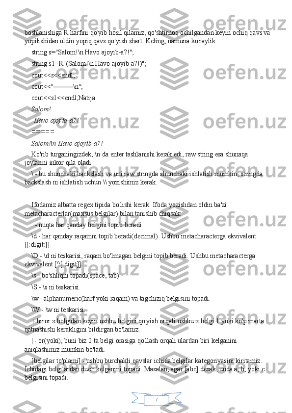 7boshlanishiga R harfini qo'yib hosil qilamiz, qo'shtirnoq ochilgandan keyin ochiq qavs va
yopilishidan oldin yopiq qavs qo'yish shart. Keling, namuna ko'raylik:
string s="Salom!\n Havo ajoyib-a?!";
string s1=R"(Salom!\n Havo ajoyib-a?!)";
cout<<s<<endl;
cout<<"=====\n";
cout<<s1<<endl;Natija:
Salom!
  Havo ajoyib-a?!
=====
Salom!\n	
 Havo	 ajoyib-a?!
Ko'rib turganingizdek, \n da enter tashlanishi kerak edi, raw string esa shunaqa 
joylarini inkor qila oladi
\ - bu shunchaki backslash va uni raw stringda shunchaki ishlatish mumkin, stringda 
backslash ni ishlatish uchun \\ yozishimiz kerak.
 
Ifodamiz albatta regex tipida bo'lishi kerak. Ifoda yozishdan oldin ba'zi 
metacharacterlar(maxsus belgilar) bilan tanishib chiqsak:
. - nuqta har qanday belgini topib beradi
\d - har qanday raqamni topib beradi(decimal). Ushbu metacharacterga ekvivalent: 
[[:digit:]]
\D - \d ni teskarisi, raqam bo'lmagan belgini topib beradi. Ushbu metacharacterga 
ekvivalent [^[:digit]]
\s - bo'shliqni topadi(space, tab)
\S - \s ni teskarisi.
\w - alphanumeric(harf yoki raqam) va tagchiziq belgisini topadi.
\W - \w ni teskarisi.
+ biror x belgidan keyin ushbu belgini qo'yish orqali ushbu x belgi 1 yoki ko'p marta 
qatnashishi kerakligini bildirgan bo'lamiz.
| - or(yoki), buni biz 2 ta belgi orasiga qo'llash orqali ulardan biri kelganini 
aniqlashimiz mumkin bo'ladi.
[belgilar to'plami] - ushbu burchakli qavslar ichida belgilar kategoriyasini kiritamiz. 
Ichidagi belgilardan duch kelganini topadi. Masalan, agar [abc] desak, unda a, b, yoki c 
belgisini topadi. 