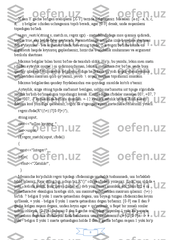 8X dan Y gacha bo'lgan oraliqlarni [X-Y] tarzida belgilaymiz. Masalan: [a-z] - a, b, c, 
d, ... z belgilar ichidan uchraganini topib beradi, agar [0-9] desak, unda raqamlarni 
topadigan bo'ladi.
regex_match (string s, match m, regex rgx) - matndan ifodaga mos qismini qidiradi, 
topilsa true, aks holda false qaytaradi. Parametrlariga ortiqcha izoh berishim shartmas 
deb o'ylayman - 3 ta argument oladi, biri string tipida, 2-si regex bo'lishi kerak. m 
argumenti haqida keyinroq gaplashamiz, hozircha u unchalik muhimmas va argument 
berilishi shartmas.
Maxsus belgilar bilan biroz bo'lsa-da tanishib oldik. Ho'p, bu yaxshi, lekin men matn 
ichidan aytaylik nuqta(.) ni qidirmoqchiman, lekin u metacharacter bo'lsa, unda buni 
qanday qilaman? Biz maxsus belgilarni oldiga backslash qo'yish orqali ularni maxsus 
qobilyatidan maxrum qilib qo'yamiz, javob: \. orqali nuqtani topishimiz mumkin.
Maxsus belgilardan qanday foydalanishni esa quyidagi misolda ko'rib o'tamiz:
Aytaylik, sizga string tipida ma'lumot berilgan, ushbu ma'lumotni int tipiga o'girishda 
xatolik bo'lish-bo'lmasligini topishingiz kerak. Kiritiladigan ifodalar masalan 007, +07, 7 
yoki -007, -7 ko'rinishida bo'lishi mumkin. +-12 kiritsak xatolik beradi. Endi asosiy 
fokusni kod yozishga qaratamiz, regex da o'rgangan ayrim metacharacterlarimiz yetarli:
regex ifoda(R"((\+|-)?[0-9]+)");
string input;
cout<<"\nSon kiriting: ";
cin>>input;
if(regex_match(input, ifoda))
{
  cout<<"Integer!";
}else{
   cout<<"Xatolik!";
  }
Menimcha ko'pchilik regex tipidagi ifodamizga unchalik tushunmadi, uni bo'laklab 
tahlil qilamiz. Raw string ligi uchun biz R"()" ichiga ifodani yozamiz. Endi, son oldida + 
yoki - kelishi kerak, buni qavs ichida (+|-) deb yozishimiz mumkin edi, lekin biz + ni 
metacharacter ekanligini hisobga olib, uni maxsus qobilyatidan maxrum qilamiz: (\+|-) 
bo'ldi. ? belgisi 0 yoki 1 marta qatnashsin degani, uni boyagi tuzgan ifodamizdan keyin 
qo'llasak, + yoki - belgisi 0 yoki 1 marta qatnashsin degan bo'lamiz. [0-9] esa 0 dan 9 
gacha kelgan raqam degani, undan keyin agar + qo'ymasak, u faqat bir xonali sonlar 
uchun ishlaydi. [0-9]+ ifodamiz 0 dan 9 gacha oraliqdagi raqamlar 1 yoki ko'p marta 
qatnashsin deganini ifodalaydi. Endi barchasini umumlashtiramiz: (\+|-)?[0-9]+ --> + 
yoki - belgisi 0 yoki 1 marta qatnashgan holda 0 dan 9 gacha bo'lgan raqam 1 yoki ko'p  