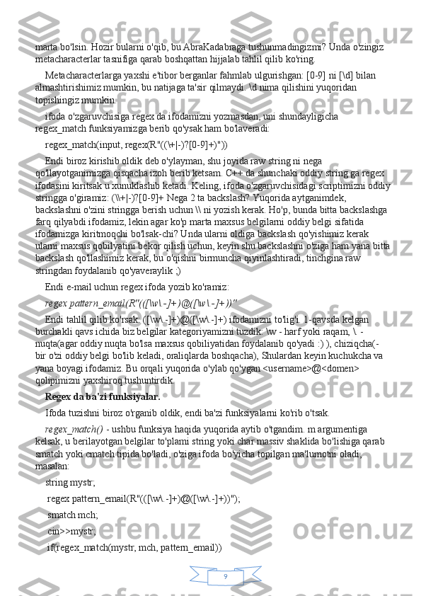 9marta bo'lsin. Hozir bularni o'qib, bu AbraKadabraga tushunmadingizmi? Unda o'zingiz 
metacharacterlar tasnifiga qarab boshqattan hijjalab tahlil qilib ko'ring.
Metacharacterlarga yaxshi e'tibor berganlar fahmlab ulgurishgan: [0-9] ni [\d] bilan 
almashtirishimiz mumkin, bu natijaga ta'sir qilmaydi. \d nima qilishini yuqoridan 
topishingiz mumkin.
ifoda o'zgaruvchisiga regex da ifodamizni yozmasdan, uni shundayligicha 
regex_match funksiyamizga berib qo'ysak ham bo'laveradi:
regex_match(input, regex(R"((\+|-)?[0-9]+)"))
Endi biroz kirishib oldik deb o'ylayman, shu joyida raw string ni nega 
qo'llayotganimizga qisqacha izoh berib ketsam. C++ da shunchaki oddiy string ga regex 
ifodasini kiritsak u xunuklashib ketadi. Keling, ifoda o'zgaruvchisidagi scriptimizni oddiy
stringga o'giramiz: (\\+|-)?[0-9]+ Nega 2 ta backslash? Yuqorida aytganimdek, 
backslashni o'zini stringga berish uchun \\ ni yozish kerak. Ho'p, bunda bitta backslashga 
farq qilyabdi ifodamiz, lekin agar ko'p marta maxsus belgilarni oddiy belgi sifatida 
ifodamizga kiritmoqchi bo'lsak-chi? Unda ularni oldiga backslash qo'yishimiz kerak 
ularni maxsus qobilyatini bekor qilish uchun, keyin shu backslashni o'ziga ham yana bitta
backslash qo'llashimiz kerak, bu o'qishni birmuncha qiyinlashtiradi, tinchgina raw 
stringdan foydalanib qo'yaveraylik ;)
Endi e-mail uchun regex ifoda yozib ko'ramiz:
regex pattern_email(R"(([\w\.-]+)@([\w\.-]+))"
Endi tahlil qilib ko'rsak: ([\w\.-]+)@([\w\.-]+) ifodamizni to'lig'i. 1-qavsda kelgan 
burchakli qavs ichida biz belgilar kategoriyamizni tuzdik: \w - harf yoki raqam, \. - 
nuqta(agar oddiy nuqta bo'lsa maxsus qobiliyatidan foydalanib qo'yadi :) ), chiziqcha(- 
bir o'zi oddiy belgi bo'lib keladi, oraliqlarda boshqacha), Shulardan keyin kuchukcha va 
yana boyagi ifodamiz. Bu orqali yuqorida o'ylab qo'ygan <username>@<domen> 
qolipimizni yaxshiroq tushuntirdik.
Regex da ba'zi funksiyalar.
Ifoda tuzishni biroz o'rganib oldik, endi ba'zi funksiyalarni ko'rib o'tsak.
regex_match()   - ushbu funksiya haqida yuqorida aytib o'tgandim. m argumentiga 
kelsak, u berilayotgan belgilar to'plami string yoki char massiv shaklida bo'lishiga qarab 
smatch yoki cmatch tipida bo'ladi, o'ziga ifoda bo'yicha topilgan ma'lumotni oladi, 
masalan:
string mystr;
 regex pattern_email(R"(([\w\.-]+)@([\w\.-]+))");
 smatch mch;
 cin>>mystr;
 if(regex_match(mystr, mch, pattern_email)) 