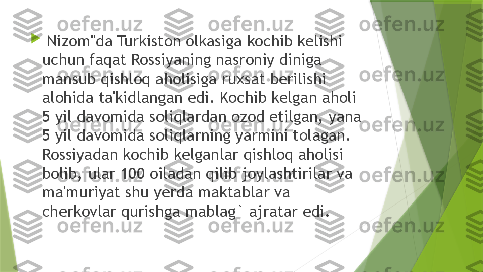 
  Nizom"da Turkiston olkasiga kochib kelishi 
uchun faqat Rossiyaning nasroniy diniga 
mansub qishloq aholisiga ruxsat berilishi 
alohida ta'kidlangan edi. Kochib kelgan aholi 
5 yil davomida soliqlardan ozod etilgan, yana 
5 yil davomida soliqlarning yarmini tolagan. 
Rossiyadan kochib kelganlar qishloq aholisi 
bolib, ular 100 oiladan qilib joylashtirilar va 
ma'muriyat shu yerda maktablar va 
cherkovlar qurishga mablag` ajratar edi.                 