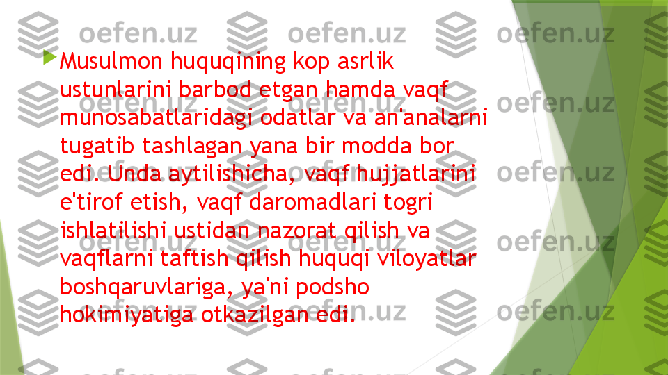 
Musulmon huquqining kop asrlik 
ustunlarini barbod etgan hamda vaqf 
munosabatlaridagi odatlar va an'analarni 
tugatib tashlagan yana bir modda bor 
edi. Unda aytilishicha, vaqf hujjatlarini 
e'tirof etish, vaqf daromadlari togri 
ishlatilishi ustidan nazorat qilish va 
vaqflarni taftish qilish huquqi viloyatlar 
boshqaruvlariga, ya'ni podsho 
hokimiyatiga otkazilgan edi.                 