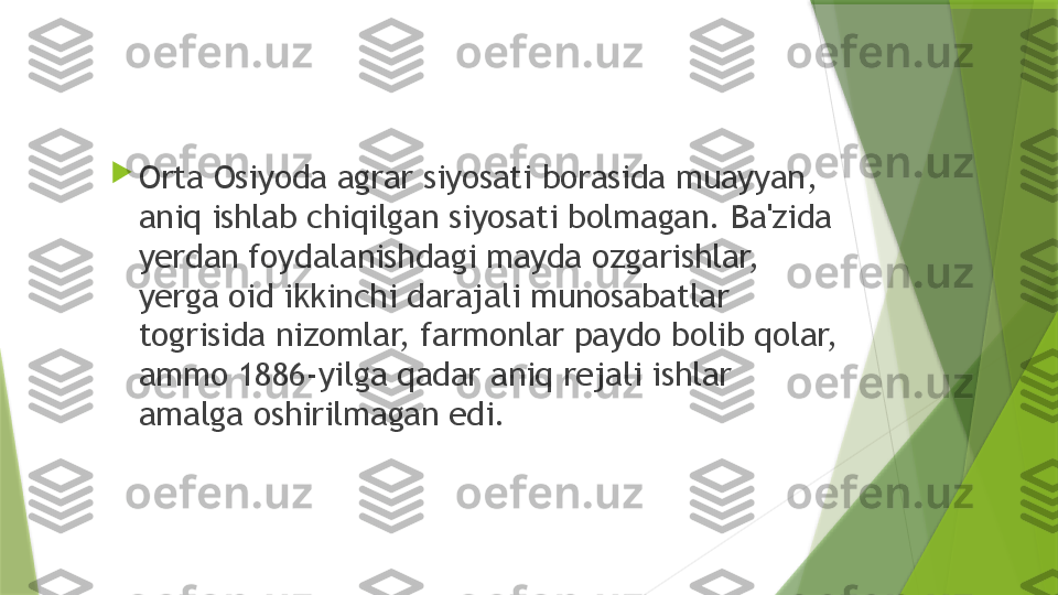 
Orta Osiyoda agrar siyosati borasida muayyan, 
aniq ishlab chiqilgan siyosati bolmagan. Ba'zida 
yerdan foydalanishdagi mayda ozgarishlar, 
yerga oid ikkinchi darajali munosabatlar 
togrisida nizomlar, farmonlar paydo bolib qolar, 
ammo 1886-yilga qadar aniq rejali ishlar 
amalga oshirilmagan edi.                 