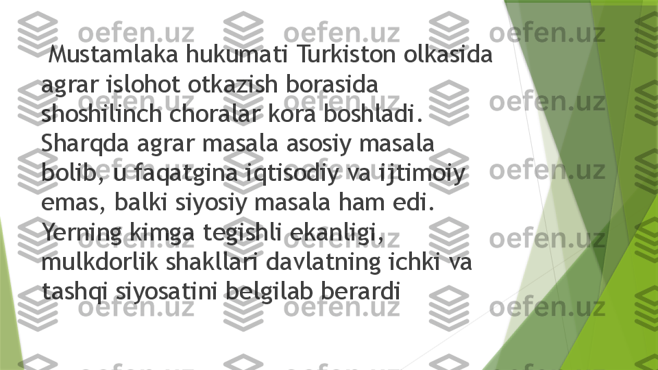   Mustamlaka hukumati Turkiston olkasida 
agrar islohot otkazish borasida 
shoshilinch choralar kora boshladi. 
Sharqda agrar masala asosiy masala 
bolib, u faqatgina iqtisodiy va ijtimoiy 
emas, balki siyosiy masala ham edi. 
Yerning kimga tegishli ekanligi, 
mulkdorlik shakllari davlatning ichki va 
tashqi siyosatini belgilab berardi                 