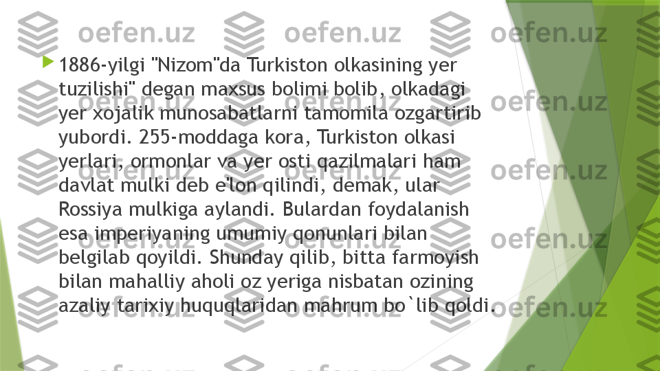 
1886-yilgi "Nizom"da Turkiston olkasining yer 
tuzilishi" degan maxsus bolimi bolib, olkadagi 
yer xojalik munosabatlarni tamomila ozgartirib 
yubordi. 255-moddaga kora, Turkiston olkasi 
yerlari, ormonlar va yer osti qazilmalari ham 
davlat mulki deb e'lon qilindi, demak, ular 
Rossiya mulkiga aylandi. Bulardan foydalanish 
esa imperiyaning umumiy qonunlari bilan 
belgilab qoyildi. Shunday qilib, bitta farmoyish 
bilan mahalliy aholi oz yeriga nisbatan ozining 
azaliy tarixiy huquqlaridan mahrum bo`lib qoldi.                 