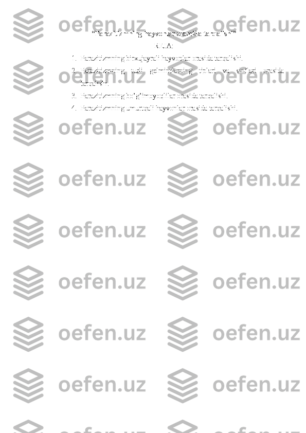 “ Parazitizmning hayvonlar olamida tarqalishi ”
REJA:
1. Parazitizmning birxujayrali hayvonlar orasida tarqalishi.
2. Parazitizmning   turli   gelmintlarning   tiplari   va   sinflari   orasida
tarqalishi.
3. Parazitizmning bo’g’imoyoqlilar orasida tarqalishi.
4. Parazitizmning umurtqali hayvonlar orasida tarqalishi. 